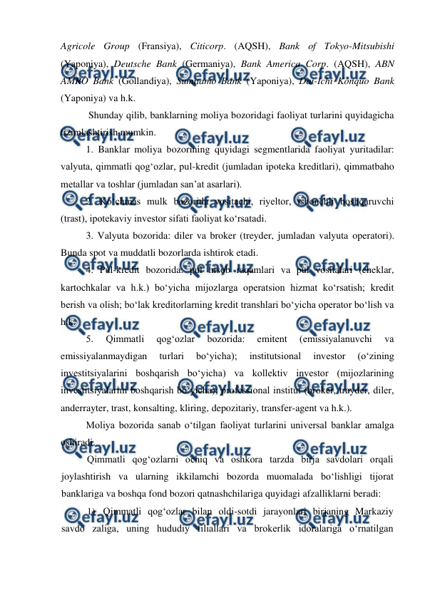  
 
Agricole Group (Fransiya), Citicorp. (AQSH), Bank of Tokyo-Mitsubishi 
(Yaponiya), Deutsche Bank (Germaniya), Bank America Corp. (AQSH), ABN 
AMRO Bank (Gollandiya), Sumitamo Bank (Yaponiya), Dai-Ichi Konquo Bank 
(Yaponiya) va h.k. 
 Shunday qilib, banklarning moliya bozoridagi faoliyat turlarini quyidagicha 
tizimlashtirish mumkin.  
1. Banklar moliya bozorining quyidagi segmentlarida faoliyat yuritadilar: 
valyuta, qimmatli qog‘ozlar, pul-kredit (jumladan ipoteka kreditlari), qimmatbaho 
metallar va toshlar (jumladan san’at asarlari).  
2. Ko‘chmas mulk bozorida vositachi, riyeltor, ishonchli boshqaruvchi 
(trast), ipotekaviy investor sifati faoliyat ko‘rsatadi.  
3. Valyuta bozorida: diler va broker (treyder, jumladan valyuta operatori). 
Bunda spot va muddatli bozorlarda ishtirok etadi.  
4. Pul-kredit bozorida: pul hisob raqamlari va pul vositalari (cheklar, 
kartochkalar va h.k.) bo‘yicha mijozlarga operatsion hizmat ko‘rsatish; kredit 
berish va olish; bo‘lak kreditorlarning kredit transhlari bo‘yicha operator bo‘lish va 
h.k.  
5. 
Qimmatli 
qog‘ozlar 
bozorida: 
emitent 
(emissiyalanuvchi 
va 
emissiyalanmaydigan 
turlari 
bo‘yicha); 
institutsional 
investor 
(o‘zining 
investitsiyalarini boshqarish bo‘yicha) va kollektiv investor (mijozlarining 
investitsiyalarini boshqarish bo‘yicha); professional institut (broker, trayder, diler, 
anderrayter, trast, konsalting, kliring, depozitariy, transfer-agent va h.k.).  
Moliya bozorida sanab o‘tilgan faoliyat turlarini universal banklar amalga 
oshiradi.  
Qimmatli qog‘ozlarni ochiq va oshkora tarzda birja savdolari orqali 
joylashtirish va ularning ikkilamchi bozorda muomalada bo‘lishligi tijorat 
banklariga va boshqa fond bozori qatnashchilariga quyidagi afzalliklarni beradi: 
1) Qimmatli qog‘ozlar bilan oldi-sotdi jarayonlari birjaning Markaziy 
savdo zaliga, uning hududiy filiallari va brokerlik idoralariga o‘rnatilgan 
