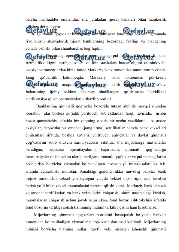  
 
barcha manfaatdor emitentlar, shu jumladan tijorat banklari bilan hamkorlik 
qilishga doim tayyor. 
Qimmatli qog‘ozlar bozorining, shu jumladan fond birja bozorining yanada 
rivojlanishi aksiyadorlik tijorat banklarining bozordagi faolligi va mavqening 
yanada oshishi bilan chambarchas bog‘liqdir. 
Ochiq bozordagi operatsiyalar muomaladagi pul massasini boshqarish, bank 
tizimi likvidligini tartibga solish va foiz stavkalari barqarorligini ta’minlovchi 
asosiy instrumentlardan biri sifatida Markaziy bank tomonidan muntazam ravishda 
keng 
qo‘llanilib 
kelinmoqda. 
Markaziy 
bank 
tomonidan 
pul-kredit 
ko‘rsatkichlarining maqsadli parametrlaridan kelib chiqqan holda, to‘lov 
balansining 
ijobiy 
saldosi 
hisobiga 
shakllangan 
qo‘shimcha 
likvidlikni 
sterilizatsiya qilish operatsiyalari o‘tkazilib borildi. 
 Banklarning qimmatli qog‘ozlar bozorida tutgan alohida mavqei shundan 
iboratki,  ular boshqa xo‘jalik yurituvchi sub’ektlardan farqli ravishda,  ushbu 
bozor qatnashchisi sifatida bir vaqtning o‘zida bir necha vazifalarda,  xususan: 
aksiyalar, depozitlar va omonat (jamg‘arma) sertifikatlar hamda bank veksellari 
emitentlari sifatida; boshqa xo‘jalik yurituvchi sub’ektlar va davlat qimmatli 
qog‘ozlarini sotib oluvchi sarmoyadorlar sifatida; o‘z mijozlariga maslahatlar 
beradigan, 
depozitar 
operatsiyalarini 
bajaruvchi, 
qimmatli 
qog‘ozlarga 
investitsiyalar qilish uchun ularga berilgan qimmatli qog‘ozlar va pul mablag‘larini 
boshqarish bo‘yicha xizmatlar ko‘rsatadigan investitsiya muassasalari va h.k. 
sifatida qatnashishi mumkin. Amaldagi qonunchilikka muvofiq banklar bank 
mijozi tomonidan veksel yozilayotgan vaqtda veksel topshiriqnomasi (aval)ni 
berish yo‘li bilan veksel muomalasini nazorat qilishi kerak. Markaziy bank depozit 
va omonat sertifikatlari va bank veksellarini chiqarish, ularni muomalaga kiritish, 
muomaladan chiqarish uchun javob berar ekan, fond bozori ishtirokchisi sifatida 
fond bozorini tartibga solish tizimining muhim tarkibiy qismi ham hisoblanadi. 
Mijozlarning qimmatli qog‘ozlari portfelini boshqarish bo‘yicha banklar 
tomonidan ko‘rsatiladigan xizmatlar ularga katta daromad keltiradi. Mijozlarning 
hohishi bo‘yicha ularning pullari xavfli yoki nisbatan ishonchli qimmatli 

