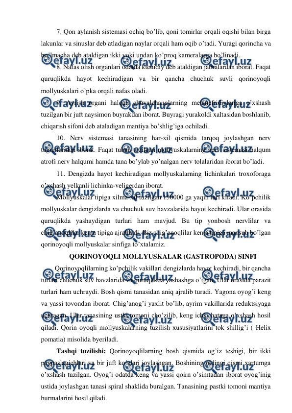  
 
 7. Qon aylanish sistemasi ochiq bo’lib, qoni tomirlar orqali oqishi bilan birga 
lakunlar va sinuslar deb atladigan naylar orqali ham oqib o’tadi. Yuragi qorincha va 
bo’lmacha deb ataldigan ikki yoki undan ko’proq kameralarga bo’linadi. 
 8. Nafas olish organlari odatda ktenidiy deb ataldigan jabralardan iborat. Faqat 
quruqlikda hayot kechiradigan va bir qancha chuchuk suvli qorinoyoqli 
mollyuskalari o’pka orqali nafas oladi. 
 9. Ayrish organi halqali chuvalchanglarning metanefridiylariga o’xshash 
tuzilgan bir juft naysimon buyrakdan iborat. Buyragi yurakoldi xaltasidan boshlanib, 
chiqarish sifoni deb ataladigan mantiya bo’shlig’iga ochiladi. 
 10. Nerv sistemasi tanasining har-xil qismida tarqoq joylashgan nerv 
tugunlaridan iborat. Faqat tuban tuzilgan mollyuskalarning nerv sistemasi halqum 
atrofi nerv halqumi hamda tana bo’ylab yo’nalgan nerv tolalaridan iborat bo’ladi. 
 11. Dengizda hayot kechiradigan mollyuskalarning lichinkalari troxoforaga 
o’xshash yelkanli lichinka-veligerdan iborat. 
 Mollyuskalar tipiga xilma-xil tuzilgan 150000 ga yaqin turi kiradi. Ko’pchilik 
mollyuskalar dengizlarda va chuchuk suv havzalarida hayot kechiradi. Ular orasida 
quruqlikda yashaydigan turlari ham mavjud. Bu tip yonbosh nervlilar va 
chig’anoqlilar kenja tipiga ajratiladi. Biz chig’anoqlilar kenja tipiga mansub bo’lgan 
qorinoyoqli mollyuskalar sinfiga to’xtalamiz. 
QORINOYOQLI MOLLYUSKALAR (GASTROPODA) SINFI 
Qorinoyoqlilarning ko’pchilik vakillari dengizlarda hayot kechiradi, bir qancha 
turlari chuchuk suv havzlarida va quruqlikda yashashga o’tgan. Ular orasida parazit 
turlari ham uchraydi. Bosh qismi tanasidan aniq ajralib turadi. Yagona oyog’i keng 
va yassi tovondan iborat. Chig’anog’i yaxlit bo’lib, ayrim vakillarida reduktsiyaga 
uchragan. Ular tanasining ustki tomoni cho’zilib, keng ichki hataga o’xshash hosil 
qiladi. Qorin oyoqli mollyuskalarning tuzilish xususiyatlarini tok shillig’i ( Helix 
pomatia) misolida byeriladi. 
 Tashqi tuzilishi: Qorinoyoqlilarning bosh qismida og’iz teshigi, bir ikki 
paypaslagichlari va bir juft ko’zlari joylashgan. Boshining oldingi qismi xartumga 
o’xshash tuzilgan. Oyog’i odatda keng va yassi qoirn o’simtadan iborat oyog’inig 
ustida joylashgan tanasi spiral shaklida buralgan. Tanasining pastki tomoni mantiya 
burmalarini hosil qiladi. 
