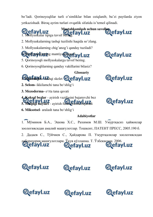  
 
bo’ladi. Qorinoyoqlilar turli o’simliklar bilan oziqlanib, ba’zi paytlarda ziyon 
yetkazishadi. Biroq ayrim turlari ovqatlik sifatida is’temol qilinadi. 
 Mustahkamlash uchun savollar. 
1. Mollyuskalar tipiga tavsif bering. 
2. Mollyuskalarning tashqi tuzilishi haqida so’zlang. 
3. Mollyuskalarning chig’anog’i qanday tuziladi?  
4. Mollyuskalarning mantiyasi nima? 
5. Qorinoyoqli mollyuskalarga tavsif bering.  
6. Qorinoyoqlilarning qanday vakillarini bilasiz?  
Glossariy 
1. Ekzoskelet - tashqi skelet 
2. Selom- ikkilamchi tana bo‘shlig‘i 
3. Mezoderma- o‘rta tana qavati 
4. Koksal bezlar - ayirish vazifasini bajaruvchi bez 
5. Malpigi naylari - ayirish funksiyasini bajaradi 
6. Miksotsel- aralash tana bo‘shlig‘i 
Adabiyotlar 
1. Мўминов Б.А., Эшова Х.С., Рахимов М.Ш. Умуртқасиз ҳайвонлар 
зоологиясидан амалий машғулотлар. Тошкент, ПАТЕНТ ПРЕСС, 2005.190 б. 
2. Дадаев С., Тўйчиев С., Ҳайдарова П. Умуртқалилар зоологиясидан 
лаборатория машғулотлари. Ўқув қўлланма. Т. Ўзбекистон. 2006. 
 
