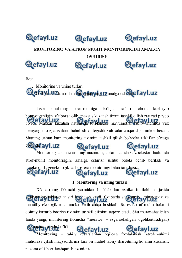  
 
 
 
 
 
MONITORING VA ATROF-MUHIT MONITORINGINI AMALGA 
OSHIRISH 
 
 
Reja:  
1. Monitoring va uning turlari  
2. O’zbekistonda atrof-muhit monitoringini amalga oshirish 
 
Inson 
omilining 
atrof-muhitga 
bo’lgan 
ta’siri 
tobora 
kuchayib 
borayotganligini e’tiborga olib, maxsus kuzatish tizimi tashkil qilish zarurati paydo 
bo’ldi. Mazkur kuzatish natijasida to’plangan ma’lumotlar tabiiy muhitda yuz 
berayotgan o’zgarishlarni baholash va tegishli xulosalar chiqarishga imkon beradi. 
Shuning uchun ham monitoring tizimini tashkil qilish bo’yicha takliflar o’rtaga 
qo’yildi.  
Monitoring tushunchasining mazmuni, turlari hamda O’zbekiston hududida 
atrof-muhit monitoringini amalga oshirish ushbu bobda ochib beriladi va 
bioekologik, geoekologik va biosfera monitoringi bilan tanishasiz. 
 
1. Monitoring va uning turlari  
XX asrning ikkinchi yarmidan boshlab fan-texnika inqilobi natijasida 
jamiyatning tabiatga ta’siri kuchayib ketdi. Oqibatda sayyoraviy, mintaqaviy va 
mahalliy ekologik muammolar kelib chiqa boshladi. Bu esa atrof-muhit holatini 
doimiy kuzatib boorish tizimini tashkil qilishni taqozo etadi. Shu munosabat bilan 
fanda yangi, monitoring (lotincha “monitor” – esga soladigan, ogohlantiradigan) 
tushunchasi paydo bo’ldi.  
Monitoring – tabiiy resurslardan oqilona foydalanish, atrof-muhitni 
muhofaza qilish maqsadida ma’lum bir hudud tabiiy sharoitining holatini kuzatish, 
nazorat qilish va boshqarish tizimidir.  
