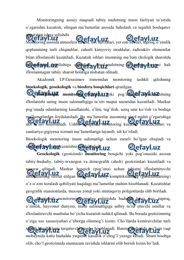  
 
Monitoringning asosiy maqsadi tabiiy muhitning inson faoliyati ta’sirida 
o’zgarishni kuzatish, olingan ma’lumotlar asosida baholash va tegishli boshqaruv 
apparatini ishga solishdir.  
Monitoring asosida atmosfera havosi, suv havzalari, yer osti suvlari, tuproq, o’simlik 
qoplamining turli chiqindilar, zaharli kimyoviy moddalar, radioaktiv elementlar 
bilan ifloslanishi kuzatiladi. Kuzatish ishlari insonning ma’lum ekologik sharoitda 
yashashining buzilishiga qaratiladi. Atrof-muhitning o’zgarish darajasi hali 
ifloslanmagan tabiiy sharoit holatiga nisbatan olinadi.  
Akademik 
I.P.Gerasimov 
tomonidan 
monitoring 
tashkil 
qilishning 
bioekologik, geoekologik va biosfera bosqichlari ajratilgan.  
Bioekologik monitoring bosqichi yoki pog’onasida atrof-muhitning 
ifloslanishi uning inson salomatligiga ta’siri nuqtai nazaridan kuzatiladi. Mazkur 
pog’onada odamlarning kasallanishi, o’lim, tug’ilish, uzoq umr ko’rish va boshqa 
ma’lumotlardan foydalaniladi. Bu ma’lumotlar insonning atrof-muhit o’zgarishiga 
aks ta’siri hisoblanadi. Ushbu bosqichda monitoring kuzatish shoxobchalari va 
sanitariya-gigiyena xizmati ma’lumotlariga tayanib, ish ko’riladi.  
Bioekologik monitoring inson salomatligi uchun zararli bo’lgan chiqindi va 
moddalar bo’yicha kuzatishni tashkil qiladi.  
Geoekologik (geotizimli) monitoring bosqichi yoki pog’onasida asosan 
tabiiy-hududiy, tabiiy-texnogen va demografik (aholi) geotizimlari kuzatiladi va 
nazorat qilinadi. Mazkur bosqich (pog’ona) uchun tabiatni ifloslantiruvchi 
moddalarning ruxsat etilgan miqdori va tabiiy komplekslarning (geotizimlarning) 
o’z-o’zini tozalash qobiliyati haqidagi ma’lumotlar muhim hisoblanadi. Kuzatishlar 
geografik stansionlarda, maxsus zonal yoki mintaqaviy poligonlarda olib boriladi.  
Geotizimli monitoringni amalga oshirishda hududda havo, suv, tuproq, 
o’simlik, hayvonot dunyosi, inson salomatligiga salbiy ta’sir etuvchi omillar va 
ifloslantiruvchi manbalar bo’yicha kuzatish tashkil qilinadi. Bu borada geotizimning 
o’ziga xos xususiyatlari e’tiborga olinmog’i lozim. Cho’llarda kemiruvchilar turli 
xatarli kasalliklarni tarqatuvchi manba hisoblanadi. Buning oqibatida ma’lum vaqt 
mobaynida katta hududda yuqumli kasallik o’chog’I yuzaga keladi. Shuni hisobga 
olib, cho’l geotizimida muntazam ravishda ishlarini olib borish lozim bo’ladi.  
