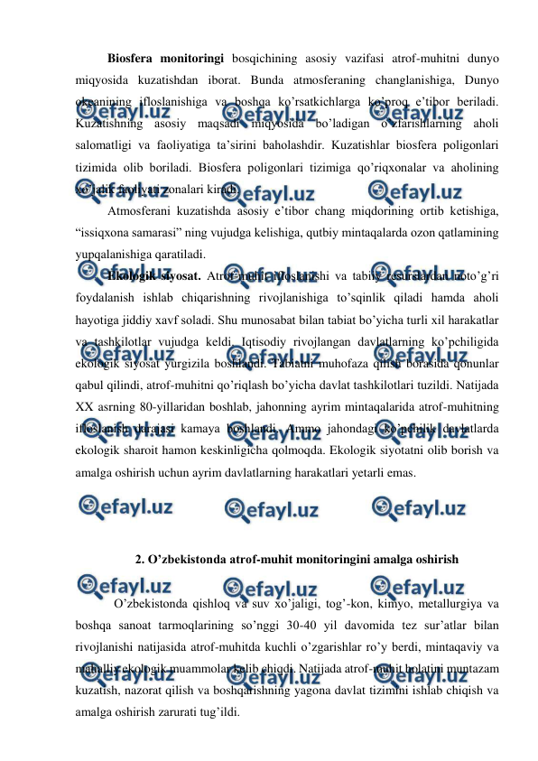  
 
Biosfera monitoringi bosqichining asosiy vazifasi atrof-muhitni dunyo 
miqyosida kuzatishdan iborat. Bunda atmosferaning changlanishiga, Dunyo 
okeanining ifloslanishiga va boshqa ko’rsatkichlarga ko’proq e’tibor beriladi. 
Kuzatishning asosiy maqsadi miqyosida bo’ladigan o’zfarishlarning aholi 
salomatligi va faoliyatiga ta’sirini baholashdir. Kuzatishlar biosfera poligonlari 
tizimida olib boriladi. Biosfera poligonlari tizimiga qo’riqxonalar va aholining 
xo’jalik faoliyati zonalari kiradi.  
Atmosferani kuzatishda asosiy e’tibor chang miqdorining ortib ketishiga, 
“issiqxona samarasi” ning vujudga kelishiga, qutbiy mintaqalarda ozon qatlamining 
yupqalanishiga qaratiladi.  
Ekologik siyosat. Atrof-muhit ifloslanishi va tabiiy resurslardan noto’g’ri 
foydalanish ishlab chiqarishning rivojlanishiga to’sqinlik qiladi hamda aholi 
hayotiga jiddiy xavf soladi. Shu munosabat bilan tabiat bo’yicha turli xil harakatlar 
va tashkilotlar vujudga keldi. Iqtisodiy rivojlangan davlatlarning ko’pchiligida 
ekologik siyosat yurgizila boshlandi. Tabiatni muhofaza qilish borasida qonunlar 
qabul qilindi, atrof-muhitni qo’riqlash bo’yicha davlat tashkilotlari tuzildi. Natijada 
XX asrning 80-yillaridan boshlab, jahonning ayrim mintaqalarida atrof-muhitning 
ifloslanish darajasi kamaya boshlandi. Ammo jahondagi ko’pchilik davlatlarda 
ekologik sharoit hamon keskinligicha qolmoqda. Ekologik siyotatni olib borish va 
amalga oshirish uchun ayrim davlatlarning harakatlari yetarli emas.  
 
 
 
 2. O’zbekistonda atrof-muhit monitoringini amalga oshirish 
 
O’zbekistonda qishloq va suv xo’jaligi, tog’-kon, kimyo, metallurgiya va 
boshqa sanoat tarmoqlarining so’nggi 30-40 yil davomida tez sur’atlar bilan 
rivojlanishi natijasida atrof-muhitda kuchli o’zgarishlar ro’y berdi, mintaqaviy va 
mahalliy ekologik muammolar kelib chiqdi. Natijada atrof-muhit holatini muntazam 
kuzatish, nazorat qilish va boshqarishning yagona davlat tizimini ishlab chiqish va 
amalga oshirish zarurati tug’ildi. 

