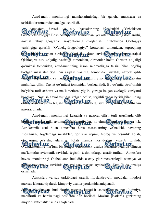  
 
Atrof-muhit monitoringi mamlakatimizdagi bir qancha muassasa va 
tashkilotlar tomonidan amalga oshiriladi.  
Atmosfera 
havosi 
va 
suv 
havzalarining 
ifloslanishi 
O’zbekiston 
Gidrometeorologiya Bosh boshqarmasi tomonidan, yer osti suvlarining ifloslanishi, 
noxush tabiiy geografik jarayonlarning rivojlanishi O’zbekiston Geologiya 
vazirligiga qarashli “O’zbekgidrogeologiya” korxonasi tomonidan, tuproqning 
sho’rlanishi va grunt suvlari me’yori, kollektor suvlari minerallashuv darajasi 
Qishloq va suv xo’jaligi vazirligi tomonidan, o’rmonlar holati O’rmon xo’jaligi 
qo’mitasi tomonidan, atrof-muhitning inson salomatligiga ta’siri bilan bog’liq 
bo’lgan masalalar Sog’liqni saqlash vazirligi tomonidan kuzatib, nazorat qilib 
turiladi. Bu tashkilot va muassasalarning monitoring sohasidagi faoliyati Tabiatni 
muhofaza qilish Davlat qo’mitasi tomonidan boshqariladi. Bu qo’mita atrof-muhit 
bo’yicha turli axborot va ma’lumotlarni yig’ib, yuzaga kelgan ekologik vaziyatni 
baholaydi. Noxush ahvol vujudga kelgan bo’lsa, tegishli xabar berish bilan uning 
oldini olish bo’yicha tegishli chora-tadbirlarni belgilaydi va ularning bajarilishini 
nazorat qiladi.  
Atrof-muhit monitoringi kuzatish va nazorat qilish turli ususllarda olib 
boriladi: aerokosmik, avtomatik laboratoriyalar, ko’chma laboratoriyalar va h.k. 
Aerokosmik usul bilan atmosfera havo massalarning yo’nalishi, havoning 
ifloslanishi, tog’lardagi muzliklar, qorliklar rejimi, tuproq va o’simlik holati, 
ekinlarning o’sishi, ularning holati hamda hosildorligi kuzatib turiladi. 
O’zbekistonning ma’lum bir hududi aerokosmik usulda kuzatilayotganda olingan 
ma’lumotlar avtomatik ravishda tegishli tashkilotlarga uzatib turiladi. Atmosfera 
havosi monitoringi O’zbekiston hududida asosiy gidrometeorologik stansiya va 
postlar (avtomatik ravishda ishlaydigan maxsus uychalar – Post-2) da amalga 
oshiriladi.  
Atmosfera va suv tarkibidagi zararli, ifloslantiruvchi moddalar miqdori 
maxsus laboratoriyalarda kimyoviy usullar yordamida aniqlanadi.  
Sanoat rivojlangan hududlarda maxsus kuzatish asosan stansionar (doimiy), 
marshrutli va harakatdagi postlarda olib boriladi. Mazkur postlarda gazlarning 
miqdori avtomatik usulda aniqlanadi.  
