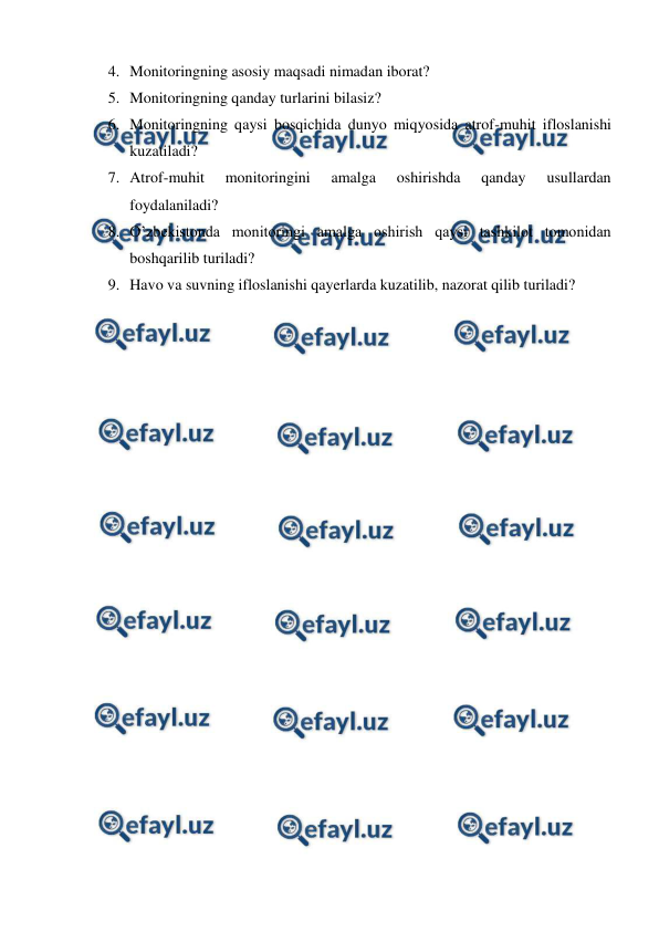 
 
4. Monitoringning asosiy maqsadi nimadan iborat? 
5. Monitoringning qanday turlarini bilasiz? 
6. Monitoringning qaysi bosqichida dunyo miqyosida atrof-muhit ifloslanishi 
kuzatiladi?  
7. Atrof-muhit 
monitoringini 
amalga 
oshirishda 
qanday 
usullardan 
foydalaniladi? 
8. O’zbekistonda monitoringi amalga oshirish qaysi tashkilot tomonidan 
boshqarilib turiladi? 
9. Havo va suvning ifloslanishi qayerlarda kuzatilib, nazorat qilib turiladi? 
 
