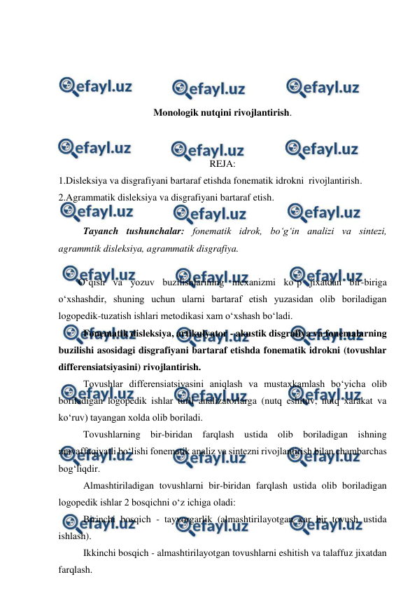  
 
 
 
 
 
Monologik nutqini rivojlantirish. 
 
 
REJA: 
1.Disleksiya va disgrafiyani bartaraf etishda fonematik idrokni  rivojlantirish. 
2.Agrammatik disleksiya va disgrafiyani bartaraf etish. 
 
Tayanch tushunchalar: fonematik idrok, bo‘g‘in analizi va sintezi, 
agrammtik disleksiya, agrammatik disgrafiya. 
 
O‘qish va yozuv buzilishlarining mexanizmi ko‘p jixatdan bir-biriga 
o‘xshashdir, shuning uchun ularni bartaraf etish yuzasidan olib boriladigan 
logopedik-tuzatish ishlari metodikasi xam o‘xshash bo‘ladi.  
 Fonematik disleksiya, artikulyator - akustik disgrafiya va fonemalarning 
buzilishi asosidagi disgrafiyani bartaraf etishda fonematik idrokni (tovushlar 
differensiatsiyasini) rivojlantirish.  
 Tovushlar differensiatsiyasini aniqlash va mustaxkamlash bo‘yicha olib 
boriladigan logopedik ishlar turli analizatorlarga (nutq eshituv, nutq xarakat va 
ko‘ruv) tayangan xolda olib boriladi.  
 Tovushlarning bir-biridan farqlash ustida olib boriladigan ishning 
muvaffaqiyatli bo‘lishi fonematik analiz va sintezni rivojlantirish bilan chambarchas 
bog‘liqdir.  
 Almashtiriladigan tovushlarni bir-biridan farqlash ustida olib boriladigan 
logopedik ishlar 2 bosqichni o‘z ichiga oladi:  
 Birinchi bosqich - tayyorgarlik (almashtirilayotgan xar bir tovush ustida 
ishlash).  
 Ikkinchi bosqich - almashtirilayotgan tovushlarni eshitish va talaffuz jixatdan 
farqlash.  
