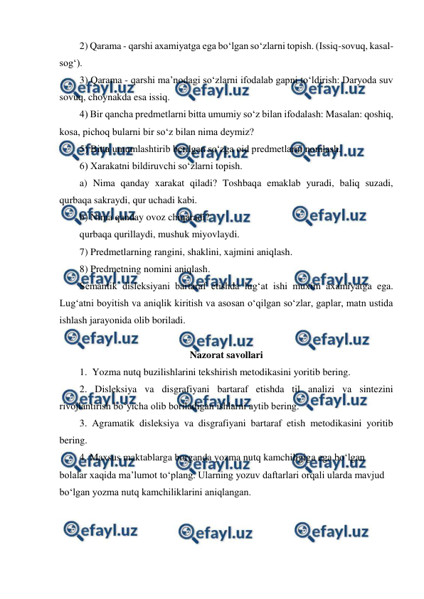  
 
2) Qarama - qarshi axamiyatga ega bo‘lgan so‘zlarni topish. (Issiq-sovuq, kasal-
sog‘). 
3) Qarama - qarshi ma’nodagi so‘zlarni ifodalab gapni to‘ldirish: Daryoda suv 
sovuq, choynakda esa issiq. 
4) Bir qancha predmetlarni bitta umumiy so‘z bilan ifodalash: Masalan: qoshiq, 
kosa, pichoq bularni bir so‘z bilan nima deymiz? 
5) Bitta umumlashtirib berilgan so‘zga oid predmetlarni nomlash. 
6) Xarakatni bildiruvchi so‘zlarni topish. 
a) Nima qanday xarakat qiladi? Toshbaqa emaklab yuradi, baliq suzadi, 
qurbaqa sakraydi, qur uchadi kabi. 
b) Nima qanday ovoz chiqaradi? 
qurbaqa qurillaydi, mushuk miyovlaydi. 
7) Predmetlarning rangini, shaklini, xajmini aniqlash. 
8) Predmetning nomini aniqlash. 
Semantik disleksiyani bartaraf etishda lug‘at ishi muxim axamiyatga ega. 
Lug‘atni boyitish va aniqlik kiritish va asosan o‘qilgan so‘zlar, gaplar, matn ustida 
ishlash jarayonida olib boriladi. 
 
Nazorat savollari 
1.  Yozma nutq buzilishlarini tekshirish metodikasini yoritib bering. 
2. Disleksiya va disgrafiyani bartaraf etishda til analizi va sintezini 
rivojlantirish bo‘yicha olib boriladigan ishlarni aytib bering. 
3. Agramatik disleksiya va disgrafiyani bartaraf etish metodikasini yoritib 
bering. 
4. Maxsus maktablarga borganda yozma nutq kamchiligiga ega bo‘lgan 
bolalar xaqida ma’lumot to‘plang. Ularning yozuv daftarlari orqali ularda mavjud 
bo‘lgan yozma nutq kamchiliklarini aniqlangan. 
 
