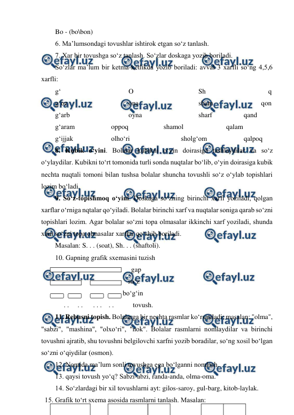  
 
Bo - (bo\bon) 
6. Ma’lumsondagi tovushlar ishtirok etgan so‘z tanlash. 
7. Xar bir tovushga so‘z tanlash. So‘zlar doskaga yozib boriladi. 
So‘zlar ma’lum bir ketma-ketlikda yozib boriladi: avval 3 xarfli so‘ng 4,5,6 
xarfli: 
g‘ 
 
 
 
O 
 
 
 
Sh 
 
 
 
q 
g‘oz   
 
 
ona 
 
 
 
sham  
 
      qon 
g‘arb  
 
 
oyna  
 
 
sharf  
      qand 
 
g‘aram  
 
oppoq 
 
 
shamol 
 
      qalam 
g‘ijjak  
 
olho‘ri 
 
 
sholg‘om 
 
      qalpoq        
8. Kubik o‘yini. Bolalar kubikni o‘yin doirasiga tashlaydilar va so‘z 
o‘ylaydilar. Kubikni to‘rt tomonida turli sonda nuqtalar bo‘lib, o‘yin doirasiga kubik 
nechta nuqtali tomoni bilan tushsa bolalar shuncha tovushli so‘z o‘ylab topishlari 
lozim bo‘ladi. 
9. So‘z-topishmoq o‘yini. Doskaga so‘zning birinchi xarfi yoziladi, qolgan 
xarflar o‘rniga nqtalar qo‘yiladi. Bolalar birinchi xarf va nuqtalar soniga qarab so‘zni 
topishlari lozim. Agar bolalar so‘zni topa olmasalar ikkinchi xarf yoziladi, shunda 
xam so‘zni topa olmasalar xarflar qo‘shib boriladi.  
Masalan: S. . . (soat), Sh. . . (shaftoli). 
10. Gapning grafik sxemasini tuzish 
                                            gap 
  
                              so‘z 
  
                           bo‘g‘in 
     . .     . .      . . .    . .           tovush. 
 
11. Rebusni topish. Bolalarga bir nechta rasmlar ko‘rsatiladi; masalan: "olma", 
"sabzi", "mashina", "olxo‘ri", "nok". Bolalar rasmlarni nomlaydilar va birinchi 
tovushni ajratib, shu tovushni belgilovchi xarfni yozib boradilar, so‘ng xosil bo‘lgan 
so‘zni o‘qiydilar (osmon). 
12. Nomida ma’lum sonli tovushga ega bo‘lganni nomlash. 
13. qaysi tovush yo‘q? Sabzi-abzi, randa-anda, olma-oma. 
14. So‘zlardagi bir xil tovushlarni ayt: gilos-saroy, gul-barg, kitob-laylak. 
15. Grafik to‘rt sxema asosida rasmlarni tanlash. Masalan: 
