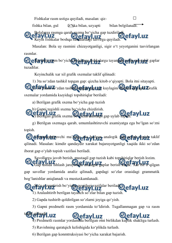  
 
 Fishkalar rasm ustiga quyiladi, masalan: qiz- 
fishka bilan, gul         fishka bilan, uzyapti         bilan belgilanadi. 
 Bolalarga rasmga qarab sxema bo‘yicha gap tuzdiriladi.  
 Keyin fishkalar boshqa rasmlardagi tasvirga quyiladi. 
Masalan: Bola uy rasmini chizayotganligi, sigir o‘t yeyotganini tasvirlangan 
rasmlar. 
 Xar bitta rasm bo‘yicha bolalarga fishkalarga tayangan xolda mustakil gaplar  
tuzadilar. 
 Keyinchalik xar xil grafik sxemalar taklif qilinadi: 
1) 3ta so‘zdan tashkil topgan gap: qizcha kitob o‘qiyapti. Bola itni sitayapti. 
2) To‘rtdan so‘zdan tashkil topgan gap: qiz kuylagini dazmol qilyapti.  
Grafik 
sxemalar yordamida kыyidagi topshiriqlar beriladi: 
a) Berilgan grafik sxema bo‘yicha gap tuzish 
b) Gapni tegishli sxema bo‘yicha chizdirish. 
v) Berilgan grafik sxema bo‘yicha mustaqil gap uylab topish. 
g) Berilgan sxemaga qarab, umumlashtiruvchi axamiyatga ega bo‘lgan so‘zni 
topish. 
 Umumlashtiruvchi ma’noga esa bыlgan analogik gap ыylab topish taklif 
qilinadi. Masalan: kimdir qandaydir xarakat bajarayotganligi xaqida ikki so‘zdan 
iborat gap o‘ylab topish vazifasi beriladi. 
 Savollarga javob berish, mustaqil gap tuzish kabi topshiriqlar berish lozim. 
 Gap ustida ishlash jarayonida analagik gaplar berish kerak. Xar bir o‘qilgan 
gap savollar yordamida analiz qilinadi, gapdagi so‘zlar orasidagi grammatik 
bog‘lanishlar aniqlanadi va mustaxkamlanadi. 
 So‘z o‘zgartirish bo‘yicha quyidagi vazifalar beriladi. 
1) Aralashtirib berilgan tayanch so‘zlar bilan gap tuzish. 
2) Gapda tushirib qoldirilgan so‘zlarni joyiga qo‘yish. 
3) Gapni predmetli rasm yordamida to‘ldirish. Tugallanmagan gap va rasm 
taklif qilinadi. 
4) Predmetli rasmlar yordamida berilgan otni birlikdan kuplik shakliga turlash. 
5) Ravishning qaratqich kelishigida ko‘plikda turlash. 
6) Berilgan gap konmtruksiyasi bo‘yicha xarakat bajarish. 
