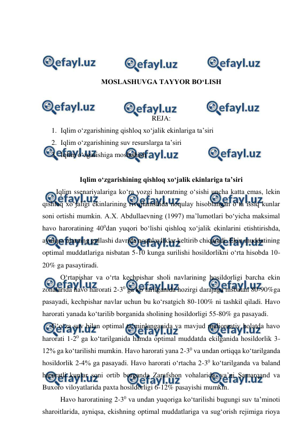  
 
 
 
 
 
MOSLASHUVGA TAYYOR BO‘LISH 
 
 
REJA: 
1. Iqlim o‘zgarishining qishloq xo‘jalik ekinlariga ta’siri 
2. Iqlim o‘zgarishining suv resurslarga ta’siri 
3. Iqlim o‘zgarishiga moslashish 
 
Iqlim o‘zgarishining qishloq xo‘jalik ekinlariga ta’siri 
 
Iqlim ssenariyalariga ko‘ra yozgi haroratning o‘sishi uncha katta emas, lekin 
qishloq xo‘jaligi ekinlarining rivojlanishida noqulay hisoblangan o‘ta issiq kunlar 
soni ortishi mumkin. A.X. Abdullaevning (1997) ma’lumotlari bo‘yicha maksimal 
havo haroratining 400dan yuqori bo‘lishi qishloq xo‘jalik ekinlarini etishtirishda, 
ayniqsa ularning gullashi davrida noqulayliklar keltirib chiqaradi. Ekin muddatining 
optimal muddatlariga nisbatan 5-10 kunga surilishi hosildorlikni o‘rta hisobda 10-
20% ga pasaytiradi. 
 
 
O‘rtapishar va o‘rta kechpishar sholi navlarining hosildorligi barcha ekin 
zonalarida havo harorati 2-30 ga ko‘tarilganida hozirgi darajaga nisbatan 80-90%ga 
pasayadi, kechpishar navlar uchun bu ko‘rsatgich 80-100% ni tashkil qiladi. Havo 
harorati yanada ko‘tarilib borganida sholining hosildorligi 55-80% ga pasayadi. 
 
G‘o‘za suv bilan optimal ta’minlanganida va mavjud melioroativ holatda havo 
harorati 1-20 ga ko‘tarilganida hamda optimal muddatda ekilganida hosildorlik 3-
12% ga ko‘tarilishi mumkin. Havo harorati yana 2-30 va undan ortiqqa ko‘tarilganda 
hosildorlik 2-4% ga pasayadi. Havo harorati o‘rtacha 2-30 ko‘tarilganda va baland 
haroratli kunlar soni ortib borganda Zarafshon vohalarida, ya’ni Samarqand va 
Buxoro viloyatlarida paxta hosildorligi 6-12% pasayishi mumkin. 
 Havo haroratining 2-30 va undan yuqoriga ko‘tarilishi bugungi suv ta’minoti 
sharoitlarida, ayniqsa, ekishning optimal muddatlariga va sug‘orish rejimiga rioya 
