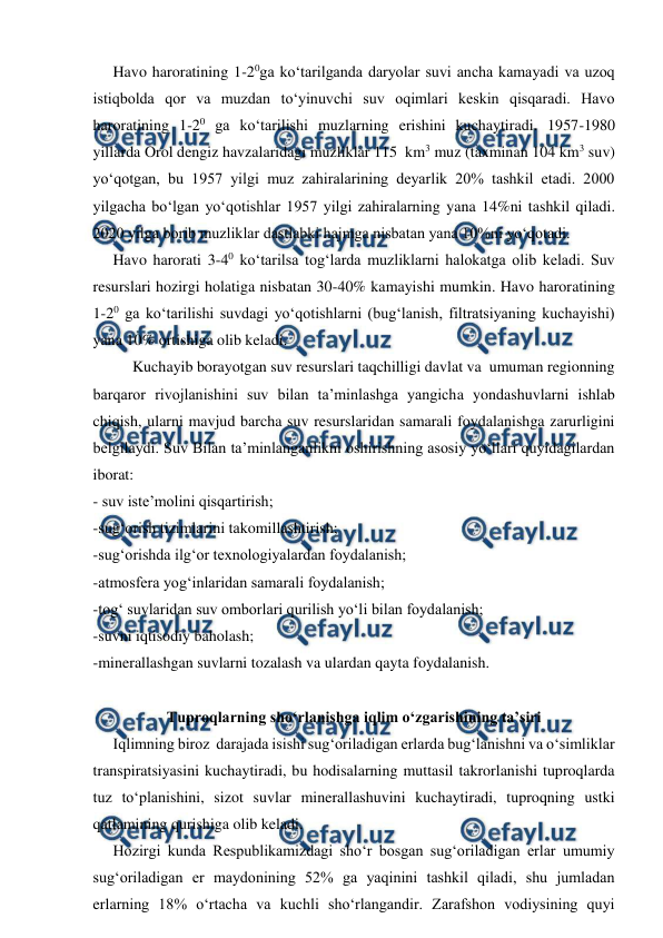  
 
 
Havo haroratining 1-20ga ko‘tarilganda daryolar suvi ancha kamayadi va uzoq 
istiqbolda qor va muzdan to‘yinuvchi suv oqimlari keskin qisqaradi. Havo 
haroratining 1-20 ga ko‘tarilishi muzlarning erishini kuchaytiradi. 1957-1980 
yillarda Orol dengiz havzalaridagi muzliklar 115  km3 muz (taxminan 104 km3 suv) 
yo‘qotgan, bu 1957 yilgi muz zahiralarining deyarlik 20% tashkil etadi. 2000 
yilgacha bo‘lgan yo‘qotishlar 1957 yilgi zahiralarning yana 14%ni tashkil qiladi. 
2020 yilga borib muzliklar dastlabki hajmga nisbatan yana 10%ni yo‘qotadi. 
 
Havo harorati 3-40 ko‘tarilsa tog‘larda muzliklarni halokatga olib keladi. Suv 
resurslari hozirgi holatiga nisbatan 30-40% kamayishi mumkin. Havo haroratining 
1-20 ga ko‘tarilishi suvdagi yo‘qotishlarni (bug‘lanish, filtratsiyaning kuchayishi) 
yana 10% ortishiga olib keladi. 
 
Kuchayib borayotgan suv resurslari taqchilligi davlat va  umuman regionning 
barqaror rivojlanishini suv bilan ta’minlashga yangicha yondashuvlarni ishlab 
chiqish, ularni mavjud barcha suv resurslaridan samarali foydalanishga zarurligini 
belgilaydi. Suv Bilan ta’minlanganlikni oshirishning asosiy yo‘llari quyidagilardan 
iborat: 
- suv iste’molini qisqartirish; 
-sug‘orish tizimlarini takomillashtirish; 
-sug‘orishda ilg‘or texnologiyalardan foydalanish; 
-atmosfera yog‘inlaridan samarali foydalanish; 
-tog‘ suvlaridan suv omborlari qurilish yo‘li bilan foydalanish; 
-suvni iqtisodiy baholash;  
-minerallashgan suvlarni tozalash va ulardan qayta foydalanish. 
 
Tuproqlarning sho‘rlanishga iqlim o‘zgarishining ta’siri 
 
Iqlimning biroz  darajada isishi sug‘oriladigan erlarda bug‘lanishni va o‘simliklar 
transpiratsiyasini kuchaytiradi, bu hodisalarning muttasil takrorlanishi tuproqlarda 
tuz to‘planishini, sizot suvlar minerallashuvini kuchaytiradi, tuproqning ustki 
qatlamining qurishiga olib keladi. 
 
Hozirgi kunda Respublikamizdagi sho‘r bosgan sug‘oriladigan erlar umumiy 
sug‘oriladigan er maydonining 52% ga yaqinini tashkil qiladi, shu jumladan 
erlarning 18% o‘rtacha va kuchli sho‘rlangandir. Zarafshon vodiysining quyi 
