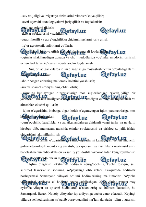 
 
- suv xo‘jaligi va irrigatsiya tizimlarini rekonstruksiya qilish; 
-suvni tejovchi texnologiyalarni joriy qilish va foydalanish; 
-buzilgan erlarni tiklash; 
-ekinlar strukturasini yaxshilash; 
-yuqori hosilli va qurg‘oqchilikka chidamli navlarni joriy qilish; 
-ilg‘or agrotexnik tadbirlarni qo‘llash; 
-o‘simliklarni himoya qilish vositalaridan samarali foydalanish; 
-oqimlar shakllanadigan zonada va cho‘l hududlarida yog‘inlar miqdorini oshirish 
uchun faol ta’sir ko‘rsatish vositalaridan foydalanish. 
 
Sug‘oriladigan erlarda iqlim o‘zagrishiga moslashish uchun qo‘yiladiganlarni 
amalga oshirish zarur: 
-sho‘r bosgan erlarning meliorativ holatini yaxshilash; 
-suv va shamol eroziyasining oldini olish; 
-iqlimning kutilayotgan o‘zgarishlariga mos sug‘oriladigan erlarda yiliga bir 
yarimdan ikki-uch hosilgacha olish imkonini beradigan ekinlardan foydalanish va 
almashlab ekishni qo‘llash; 
- iqlim o‘zgarishini inobatga olgan holda o‘zgarayotgan iqlim parametrlariga mos 
hosildor navlarni tanlash; 
-qurg‘oqchilik, kasalliklar va zararkunandalarga chidamli yangi turlar va navlarni 
hisobga olib, muntazam ravishda ekinlar strukturasini va qishloq xo‘jalik ishlab 
chiqarishni takomillashtirish. 
 
Suv resurslari o‘zgarishining salbiy oqibatlarini kamaytirish uchun ishonchli 
gidrometeorologik monitoring yaratish, qor qoplami va muzliklar xarakteristikasini 
baholash uchun radiolakatsion va sun’iy yo‘ldoshlar axborotlardan keng foydalanish 
va suv xo‘jalik tadbirlarini rejalashtirish zarur. 
 
Iqlim o‘zgarishi ekstramal hodisalar (qurg‘oqchilik, kuchli toshqin, sel, 
surilma) takrorlanish sonining ko‘payishiga olib keladi. Favqulotda hodisalar 
boshqarmasi Samarqand viloyati bo‘limi hodimlarining ma’lumotlari bo‘yicha 
viloyatdagi tog‘larda sel hodisasi ancha jadallashgan. 2012 yilning yanvar-may 
oylarida viloyat va qo‘shni hududlarda o‘ndan ortiq sel hodisasi kuzatildi, bu 
Samarqand, Jizzax, Navoiy viloyatlar iqtisodiyotiga ancha zarar etkazadi. Keyingi 
yillarda sel hodisasining ko‘payib borayotganligi ma’lum darajada  iqlim o‘zgarishi 
