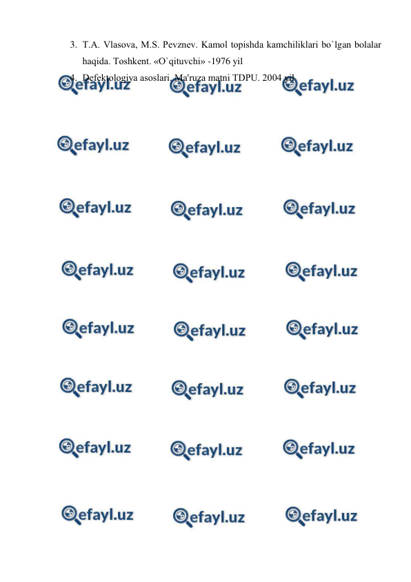  
 
3. T.A. Vlasova, M.S. Pеvznеv. Kamol topishda kamchiliklari bo`lgan bolalar 
haqida. Toshkеnt. «O`qituvchi» -1976 yil 
4. Dеfеktologiya asoslari. Ma'ruza matni TDPU. 2004 yil 
 
