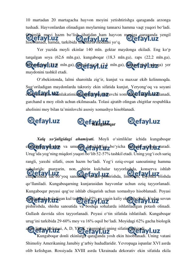  
 
10 martadan 20 martagacha hayvon moyini yetishtirishga qaraganda arzonga 
tushadi. Hayvonlardan olinadigan moylarning tannarxi hamma vaqt yuqori bo‘ladi. 
O‘simlik moyi hazm bo‘lish jihatidan ham hayvon moyiga qaraganda yengil 
hisoblanadi, hamda, tarkibida xolesterin moddasi yo‘q. 
Yer yuzida moyli ekinlar 140 mln. gektar maydonga ekiladi. Eng ko‘p 
tarqalgan soya (62,6 mln.ga), kungaboqar (18,3 mln.ga), raps (22,2 mln.ga), 
Yeryong‘oq (21,8 mln.ga), moyli zig‘ir (7,5 mln.ga), kunjut (6,8 mln.ga) yer 
maydonini tashkil etadi.  
O‘zbekistonda, lalmi sharoitda zig‘ir, kunjut va maxsar ekib kelinmoqda. 
Sug‘oriladigan maydonlarda takroriy ekin sifatida kunjut, Yeryong‘oq va soyani 
ekish mumkin. Mamlakatimizda asosiy moy beruvchi xom ashyo chigit hisoblanadi, 
garchand u moy olish uchun ekilmasada. Tolasi ajratib olingan chigitlar respublika 
aholisini moy bilan ta’minlovchi asosiy xomashyo hisoblanadi. 
 
Kungaboqar 
 
Xalq xo‘jaligidagi ahamiyati. Moyli o‘simliklar ichida kungaboqar 
ekiladigan maydon va umumiy hosildorligi bo‘yicha birinchi o‘rinda turadi. 
Urug‘ida yog‘ning miqdori yuqori bo‘lib 52-57% tashkil etadi. Uning yog‘i och sariq 
rangli, yaxshi sifatli, oson hazm bo‘ladi. Yog‘i oziq-ovqat sanoatining hamma 
sohalarida: margarin, non, shirin kulchalar tayyorlashda, konserva ishlab 
chiqarishda, lak-bo‘yoq sanoatida, sovun pishirishda, linoleum, klyonka olishda 
qo‘llaniladi. Kungaboqarning kunjarasidan hayvonlar uchun oziq tayyorlanadi. 
Kungaboqar poyasi qog‘oz ishlab chiqarish uchun xomashyo hisoblanadi. Poyasi 
yoqilganada qoladigan kul tarkibida 35% ga yaqin kaliy oksid bo‘ladi. Undan sovun 
pishirishda, shisha sanoatida va boshqa sohalarda ishlatiladigan potash olinadi. 
Gullash davrida silos tayyorlanadi. Poyasi o‘tin sifatida ishlatiladi. Kungaboqar 
urug‘ini tarkibida 29-60% moy va 16% oqsil bo‘ladi. Moyidagi 62% gacha biologik 
aktiv lipoya kislotasi, A, D, YE, K vitaminlari uning sifatini oshiradi.  
Kungaboqar donli ekinlarga qaraganda yosh ekin hisoblanadi. Uning vatani 
Shimoliy Amerikaning Janubiy g‘arbiy hududlaridir. Yevropaga ispanlar XVI asrda 
olib kelishgan. Rossiyada XVIII asrda Ukrainada dekorativ ekin sifatida ekila 
