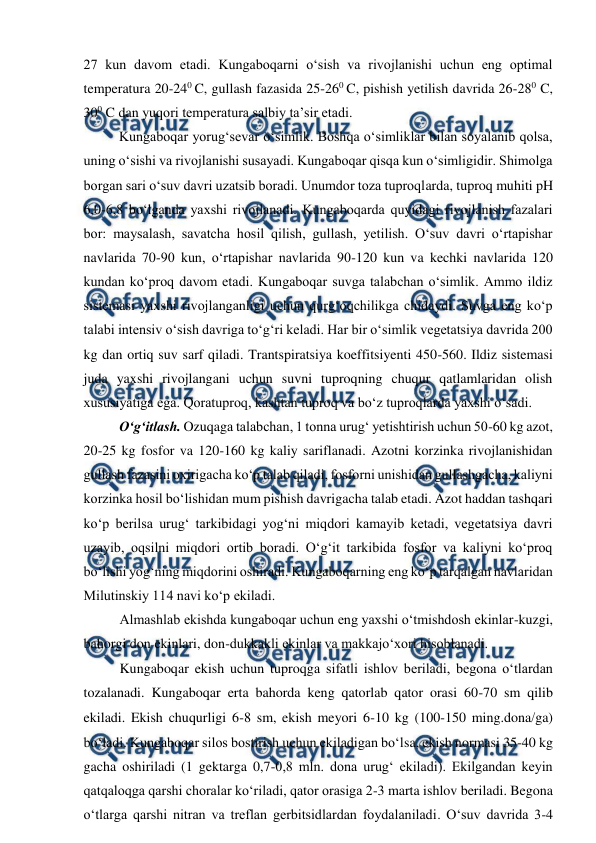  
 
27 kun davom etadi. Kungaboqarni o‘sish va rivojlanishi uchun eng optimal 
temperatura 20-240 C, gullash fazasida 25-260 C, pishish yetilish davrida 26-280 C, 
300 C dan yuqori temperatura salbiy ta’sir etadi. 
Kungaboqar yorug‘sevar o‘simlik. Boshqa o‘simliklar bilan soyalanib qolsa, 
uning o‘sishi va rivojlanishi susayadi. Kungaboqar qisqa kun o‘simligidir. Shimolga 
borgan sari o‘suv davri uzatsib boradi. Unumdor toza tuproqlarda, tuproq muhiti pH 
6,0-6,8 bo‘lganda yaxshi rivojlanadi. Kungaboqarda quyidagi rivojlanish fazalari 
bor: maysalash, savatcha hosil qilish, gullash, yetilish. O‘suv davri o‘rtapishar 
navlarida 70-90 kun, o‘rtapishar navlarida 90-120 kun va kechki navlarida 120 
kundan ko‘proq davom etadi. Kungaboqar suvga talabchan o‘simlik. Ammo ildiz 
sistemasi yaxshi rivojlanganligi uchun qurg‘oqchilikga chidaydi. Suvga eng ko‘p 
talabi intensiv o‘sish davriga to‘g‘ri keladi. Har bir o‘simlik vegetatsiya davrida 200 
kg dan ortiq suv sarf qiladi. Trantspiratsiya koeffitsiyenti 450-560. Ildiz sistemasi 
juda yaxshi rivojlangani uchun suvni tuproqning chuqur qatlamlaridan olish 
xususiyatiga ega. Qoratuproq, kashtan tuproq va bo‘z tuproqlarda yaxshi o‘sadi.  
O‘g‘itlash. Ozuqaga talabchan, 1 tonna urug‘ yetishtirish uchun 50-60 kg azot, 
20-25 kg fosfor va 120-160 kg kaliy sariflanadi. Azotni korzinka rivojlanishidan 
gullash fazasini oxirigacha ko‘p talab qiladi, fosforni unishidan gullashgacha, kaliyni 
korzinka hosil bo‘lishidan mum pishish davrigacha talab etadi. Azot haddan tashqari 
ko‘p berilsa urug‘ tarkibidagi yog‘ni miqdori kamayib ketadi, vegetatsiya davri 
uzayib, oqsilni miqdori ortib boradi. O‘g‘it tarkibida fosfor va kaliyni ko‘proq 
bo‘lishi yog‘ning miqdorini oshiradi. Kungaboqarning eng ko‘p tarqalgan navlaridan 
Milutinskiy 114 navi ko‘p ekiladi. 
Almashlab ekishda kungaboqar uchun eng yaxshi o‘tmishdosh ekinlar-kuzgi, 
bahorgi don ekinlari, don-dukkakli ekinlar va makkajo‘xori hisoblanadi. 
Kungaboqar ekish uchun tuproqga sifatli ishlov beriladi, begona o‘tlardan 
tozalanadi. Kungaboqar erta bahorda keng qatorlab qator orasi 60-70 sm qilib 
ekiladi. Ekish chuqurligi 6-8 sm, ekish meyori 6-10 kg (100-150 ming.donaga) 
bo‘ladi. Kungaboqar silos bostirish uchun ekiladigan bo‘lsa, ekish normasi 35-40 kg 
gacha oshiriladi (1 gektarga 0,7-0,8 mln. dona urug‘ ekiladi). Ekilgandan keyin 
qatqaloqga qarshi choralar ko‘riladi, qator orasiga 2-3 marta ishlov beriladi. Begona 
o‘tlarga qarshi nitran va treflan gerbitsidlardan foydalaniladi. O‘suv davrida 3-4 
