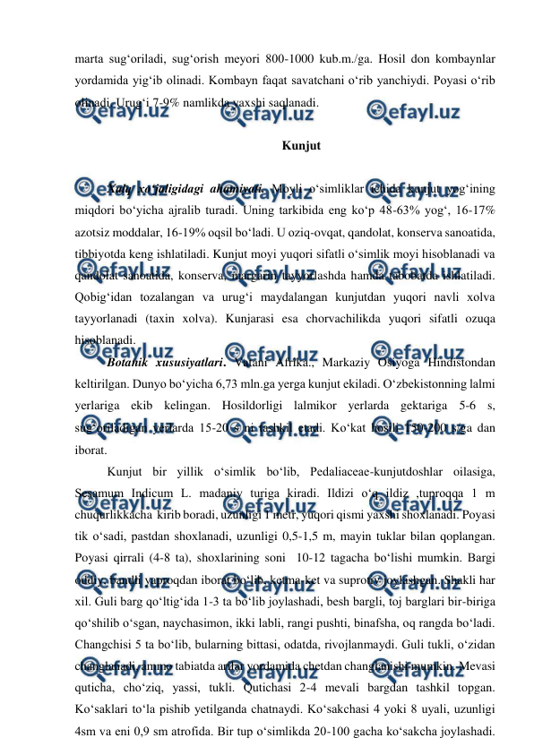  
 
marta sug‘oriladi, sug‘orish meyori 800-1000 kub.m.ga. Hosil don kombaynlar 
yordamida yig‘ib olinadi. Kombayn faqat savatchani o‘rib yanchiydi. Poyasi o‘rib 
olinadi. Urug‘i 7-9% namlikda yaxshi saqlanadi.     
 
Kunjut 
 
Xalq xo‘jaligidagi ahamiyati. Moyli o‘simliklar ichida kunjut yog‘ining 
miqdori bo‘yicha ajralib turadi. Uning tarkibida eng ko‘p 48-63% yog‘, 16-17% 
azotsiz moddalar, 16-19% oqsil bo‘ladi. U oziq-ovqat, qandolat, konserva sanoatida, 
tibbiyotda keng ishlatiladi. Kunjut moyi yuqori sifatli o‘simlik moyi hisoblanadi va 
qandolat sanoatida, konserva, margarin tayyorlashda hamda tabobatda ishlatiladi. 
Qobig‘idan tozalangan va urug‘i maydalangan kunjutdan yuqori navli xolva 
tayyorlanadi (taxin xolva). Kunjarasi esa chorvachilikda yuqori sifatli ozuqa 
hisoblanadi.  
Botanik xususiyatlari. Vatani Afrika., Markaziy Osiyoga Hindistondan 
keltirilgan. Dunyo bo‘yicha 6,73 mln.ga yerga kunjut ekiladi. O‘zbekistonning lalmi 
yerlariga ekib kelingan. Hosildorligi lalmikor yerlarda gektariga 5-6 s, 
sug‘oriladigan yerlarda 15-20 s ni tashkil etadi. Ko‘kat hosili 150-200 sga dan 
iborat. 
Kunjut bir yillik o‘simlik bo‘lib, Pedaliaceae-kunjutdoshlar oilasiga, 
Sesamum Indicum L. madaniy turiga kiradi. Ildizi o‘q ildiz ,tuproqqa 1 m 
chuqurlikkacha  kirib boradi, uzunligi 1 metr, yuqori qismi yaxshi shoxlanadi. Poyasi 
tik o‘sadi, pastdan shoxlanadi, uzunligi 0,5-1,5 m, mayin tuklar bilan qoplangan. 
Poyasi qirrali (4-8 ta), shoxlarining soni  10-12 tagacha bo‘lishi mumkin. Bargi 
oddiy, bandli yaproqdan iborat bo‘lib, ketma-ket va suprotiv joylashgan. Shakli har 
xil. Guli barg qo‘ltig‘ida 1-3 ta bo‘lib joylashadi, besh bargli, toj barglari bir-biriga 
qo‘shilib o‘sgan, naychasimon, ikki labli, rangi pushti, binafsha, oq rangda bo‘ladi. 
Changchisi 5 ta bo‘lib, bularning bittasi, odatda, rivojlanmaydi. Guli tukli, o‘zidan 
changlanadi, ammo tabiatda arilar yordamida chetdan changlanishi mumkin. Mevasi 
quticha, cho‘ziq, yassi, tukli. Qutichasi 2-4 mevali bargdan tashkil topgan. 
Ko‘saklari to‘la pishib yetilganda chatnaydi. Ko‘sakchasi 4 yoki 8 uyali, uzunligi 
4sm va eni 0,9 sm atrofida. Bir tup o‘simlikda 20-100 gacha ko‘sakcha joylashadi. 

