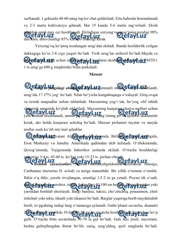  
 
sarflanadi. 1 gektarda 40-60 ming tup ko‘chat qoldiriladi. Erta bahorda boronalanadi 
va 2-3 marta kultivatsiya qilinadi. Har 15 kunda 5-6 marta sug‘oriladi. Ekish 
muddati-aprel-may oyi hisoblanadi. Ekiladigan yeryong‘oq urug‘ining tozaligi 90% 
dan kam, unuvchanligi 85% kam bo‘lmasligi kerak. 
 Yeryong‘oq ko‘proq tozalangan urug‘dan ekiladi. Bunda hosildorlik ezilgan 
dukkagiga ko‘ra 2-6 sga yuqori bo‘ladi. Yirik urug‘lar serhosil bo‘ladi.Mayda va 
puch urug‘lar ekish uchun ishlatilmaydi. Urug‘larni ekishdan oldin 80% li TMTD ( 
1 ts urug‘ga 600 g miqdorida) bilan purkaladi.  
Maxsar 
 
Xalq xo‘jaligidagi ahamiyati. Maxsar qimmatli moyli o‘simlik hisoblanib, 
urug‘ida 17-37% yog‘ bo‘ladi. Sifati bo‘yicha kungaboqarga o‘xshaydi. Oziq-ovqat 
va texnik maqsadlar uchun ishlatiladi. Maxsarning yog‘i lak, bo‘yoq, olif ishlab 
chiqarish sanoatida ko‘plab ishlatiladi. Maxsarning kunjarasi chorva-mollari uchun 
yem-xashak hisoblanadi, ammo po‘chog‘i va mag‘zining po‘sti ajratilib tashlanishi 
kerak, aks holda kunjarasi achchiq bo‘ladi. Maxsar pichanini tuyalar va mayda 
mollar xush ko‘rib iste’mol qiladilar.  
Maxsarning vatani Afg‘oniston. Hindistonda, Birlashgan Arab amirligida, 
Eron Markaziy va Janubiy Amerikada qadimdan ekib kelinadi. O‘zbekistonda, 
Qozog‘istonda, Tojigistonda bahorikor yerlarda ekiladi. O‘rtacha hosildorligi 
gektariga 3-4 ts, 45-60 ts. ko‘kat yoki 15-23 ts. pichan olinadi.  
Botanik xususiyatlari. Maxsar murakkabguldoshlar-Asteraceae oilasiga, 
Carthamus tinctorius D. avlodi va turiga mansubdir. Bir yillik o‘tsimon o‘simlik. 
Ildizi o‘q ildiz, yaxshi rivojlangan, uzunligi 1,5-2 m ga yetadi. Poyasi tik o‘sadi, 
dag‘al, oq rangda, sershox, tuksiz, balandligi 40-100 sm bo‘ladi. Poyasi pastdan yoki 
yarmidan boshlab shoxlaydi. Bargi bandsiz, tuksiz, cho‘zinchoq, ponasimon, cheti 
tishchali yoki tekis, tikanli yoki tikansiz bo‘ladi. Barglar yuqoriga borib maydalashib 
borib, to‘pgulning tashqi barg o‘ramasiga aylanadi. Gulto‘plami-savatcha, diametri 
2-3 sm. Bitta o‘simlikda 10 dan 40-50 gacha savatcha hosil bo‘ladi. Savatchasi ko‘p 
gulli. O‘rtacha bitta savatchada 30-70 ta gul bo‘ladi. Guli ikki jinsli, naysimon, 
beshta gultojibargdan iborat bo‘lib, sariq, zarg‘aldoq, qizil ranglarda bo‘ladi. 
