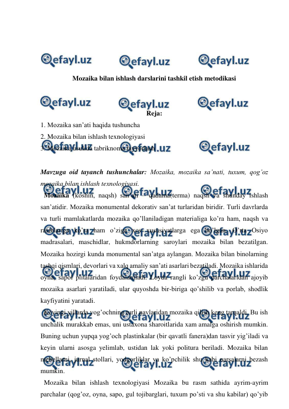 
 
 
 
 
 
Mozaika bilan ishlash darslarini tashkil etish metodikasi 
 
 
Reja: 
1. Mozaika san’ati haqida tushuncha 
2. Mozaika bilan ishlash texnologiyasi 
3. Mozaika usulida tabriknoma tayyorlash  
 
Mavzuga oid tayanch tushunchalar: Mozaika, mozaika sa’nati, tuxum, qog’oz 
mozaika bilan ishlash texnologiyasi. 
  Mozaika (koshin, naqsh) san’ati – qadama(terma) naqsh va shunday ishlash 
san’atidir. Mozaika monumental dekorativ san’at turlaridan biridir. Turli davrlarda 
va turli mamlakatlarda mozaika qo’llaniladigan materialiga ko’ra ham, naqsh va 
rasmlariga ko’ra ham o’ziga xos xususiyatlarga ega bo’lgan. O’rta Osiyo 
madrasalari, maschidlar, hukmdorlarning saroylari mozaika bilan bezatilgan. 
Mozaika hozirgi kunda monumental san’atga aylangan. Mozaika bilan binolarning 
tashqi qismlari, devorlari va xalq amaliy san’ati asarlari bezatiladi. Mozaika ishlarida 
oyna, sapol plitalaridan foydalaniladi. Loyda rangli ko’zgu parchalaridan ajoyib 
mozaika asarlari yaratiladi, ular quyoshda bir-biriga qo’shilib va porlab, shodlik 
kayfiyatini yaratadi.  
  Keyingi yillarda yog’ochning turli navlaridan mozaika qilish keng tarqaldi. Bu ish 
unchalik murakkab emas, uni ustaxona sharoitlarida xam amalga oshirish mumkin. 
Buning uchun yupqa yog’och plastinkalar (bir qavatli fanera)dan tasvir yig’iladi va 
keyin ularni asosga yelimlab, ustidan lak yoki politura beriladi. Mozaika bilan 
mebellarni, jurnal stollari, yodgorliklar va ko’pchilik shu kabi narsalarni bezash 
mumkin. 
  Mozaika bilan ishlash texnologiyasi Mozaika bu rasm sathida ayrim-ayrim 
parchalar (qog’oz, oyna, sapo, gul tojibarglari, tuxum po’sti va shu kabilar) qo’yib 
