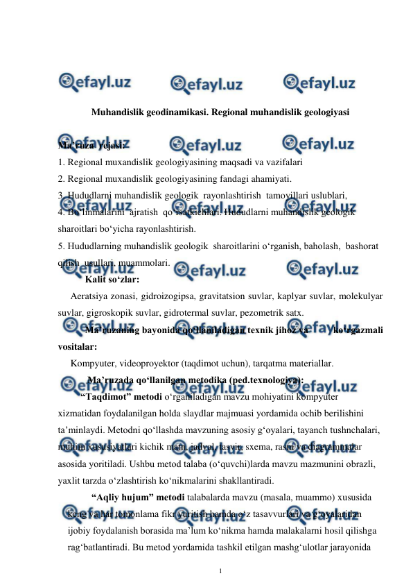  
1 
 
 
 
 
 
Muhandislik geodinamikasi. Regional muhandislik geologiyasi 
 
Ma’ruza  rejasi: 
1. Regional muxandislik geologiyasining maqsadi va vazifalari 
2. Regional muxandislik geologiyasining fandagi ahamiyati. 
3. Hududlarni muhandislik geologik  rayonlashtirish  tamoyillari uslublari, 
4. Bo‘linmalarini  ajratish  qo‘rsatkichlari. Hududlarni muhandislik geologik  
sharoitlari bo‘yicha rayonlashtirish.  
5. Hududlarning muhandislik geologik  sharoitlarini o‘rganish, baholash,  bashorat 
qilish  usullari, muammolari. 
      Kalit so‘zlar: 
Aeratsiya zonasi, gidroizogipsa, gravitatsion suvlar, kaplyar suvlar, molekulyar 
suvlar, gigroskopik suvlar, gidrotermal suvlar, pezometrik satx.  
      Ma’ruzaning bayonida qo‘llaniladigan texnik jihoz va          ko‘rgazmali 
vositalar: 
Kompyuter, videoproyektor (taqdimot uchun), tarqatma materiallar.  
       Ma’ruzada qo‘llanilgan metodika (ped.texnologiya):  
“Taqdimot” metodi o‘rganiladigan mavzu mohiyatini kompyuter 
xizmatidan foydalanilgan holda slaydlar majmuasi yordamida ochib berilishini 
ta’minlaydi. Metodni qo‘llashda mavzuning asosiy g‘oyalari, tayanch tushnchalari, 
muhim xususiyatlari kichik matn, jadval, tasvir, sxema, rasm va diagrammalar 
asosida yoritiladi. Ushbu metod talaba (o‘quvchi)larda mavzu mazmunini obrazli, 
yaxlit tarzda o‘zlashtirish ko‘nikmalarini shakllantiradi.  
  “Aqliy hujum” metodi talabalarda mavzu (masala, muammo) xususida 
keng va har tomonlama fikr yuritish hamda o‘z tasavvurlari va g‘oyalaridan 
ijobiy foydalanish borasida ma’lum ko‘nikma hamda malakalarni hosil qilishga 
rag‘batlantiradi. Bu metod yordamida tashkil etilgan mashg‘ulotlar jarayonida 
