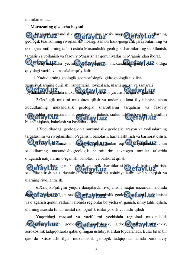  
3 
 
mumkin emas. 
Maruzaning qisqacha bayoni: 
    Regional muxandislik geologiyasining asosiy maqsadi aloxida xududlarning 
geologik tuzilishining rivojlanishi, hozirgi zamon fizik-geografik jarayonlarining va 
texnogen omillarning ta’siri ostida Muxandislik-geologik sharoitlarning shakllanish, 
tarqalish rivojlanish va fazoviy o‘zgarishlar qonuniyatlarini o‘rganishdan iborat.  
 
  Bu maqsadni yechish uchun regional muxandislik geologiyasi oldiga 
quyidagi vazifa va masalalar qo‘yiladi:  
1.Xududlarning geologik geomorfologik, gidrogeologik tuzilish 
xususiyatlarining qurilish inshoatlarini loyixalash, ularni qurish va samarali 
foydalanish maqsadida muxandislik geologik asos yaratish uchun o‘rganish. 
2.Geologik muxitni muxofaza qilish va undan oqilona foydalanish uchun 
xududlarning 
muxandislik 
geologik 
sharoitlarini 
tarqalishi 
va 
fazoviy 
o‘zgarishlarning muxandislik geologik haritalash, xududlashtirish va turlash usullari 
bilan aniqlash, baholash va bashorat qilish.   
3.Xududlardagi geologik va muxandislik geologik jarayon va xodisalarning 
tarqalashini va rivojlanishini o‘rganish, baholash, haritalashtirish va bashorat qilish.  
4.Geologik muxitni muxofaza qilish, undan oqilona foydalanish uchun 
xududlarning muxandislik-geologik sharoitlarini texnogen omillar ta’sirida 
o‘zgarish natijalarini o‘rganish, baholash va bashorat qilish.  
5.Xududlarning muxandislik geologik sharoitlarini baholash haritalashtirish, 
xududlashtirish va turlashtirish prinsiplarini va uslubiyatlarini ishlab chiqish va 
ularning rivojlantirish.  
6.Xalq xo‘jaligini yuqori darajalarda rivojlanishi nuqtai nazaridan alohida   
ahamiyatga ega bo‘lgan xududlarning Muxandislik geologik xolatini, shakllanishi 
va o‘zgarish qonuniyatlarini alohida regionlar bo‘yicha o‘rganish, ilmiy tahlil qilish, 
ularning asosida fundamental monografik ishlar yozish va nashr qilish 
 
Yuqoridagi maqsad va vazifalarni yechishda regiolnal muxandislik 
geologiyasi 
asosan 
geologik 
geomorfologik, 
gidrogeologik, 
geofizikaviy, 
aerokosmik tadqiqotlarda qabul qilingan uslubiyatlardan foydalanadi. Bular bilan bir 
qatorda ixtisoslashtirilgan muxandislik geologik tadqiqotlar hamda zamonaviy 
