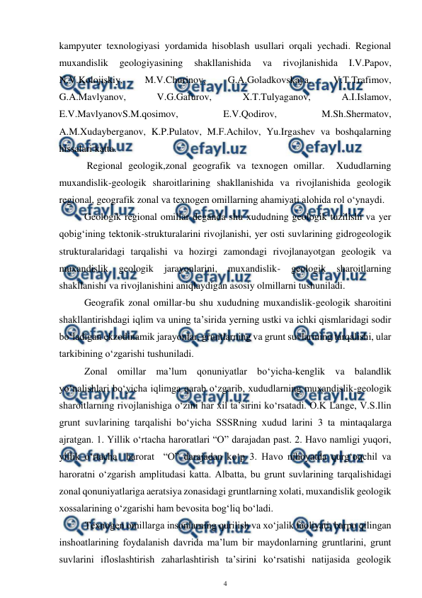  
4 
 
kampyuter texnologiyasi yordamida hisoblash usullari orqali yechadi. Regional 
muxandislik 
geologiyasining 
shakllanishida 
va 
rivojlanishida 
I.V.Papov, 
N.V.Kolojiskiy, 
M.V.Churinov, 
G.A.Goladkovskaya, 
V.T.Trafimov, 
G.A.Mavlyanov, 
V.G.Gafurov, 
X.T.Tulyaganov, 
A.I.Islamov, 
E.V.MavlyanovS.M.qosimov, 
E.V.Qodirov, 
M.Sh.Shermatov, 
A.M.Xudayberganov, K.P.Pulatov, M.F.Achilov, Yu.Irgashev va boshqalarning 
hissalari katta.                                           
 
 Regional geologik,zonal geografik va texnogen omillar.  Xududlarning 
muxandislik-geologik sharoitlarining shakllanishida va rivojlanishida geologik 
regional, geografik zonal va texnogen omillarning ahamiyati alohida rol o‘ynaydi.  
 
Geologik regional omillar deganda shu xududning geologik tuzilishi va yer 
qobig‘ining tektonik-strukturalarini rivojlanishi, yer osti suvlarining gidrogeologik 
strukturalaridagi tarqalishi va hozirgi zamondagi rivojlanayotgan geologik va 
muxandislik 
geologik 
jarayonlarini, 
muxandislik- 
geologik 
sharoitlarning 
shakllanishi va rivojlanishini aniqlaydigan asosiy olmillarni tushuniladi.  
 
Geografik zonal omillar-bu shu xududning muxandislik-geologik sharoitini  
shakllantirishdagi iqlim va uning ta’sirida yerning ustki va ichki qismlaridagi sodir 
bo‘ladigan ekzodinamik jarayonlar, gruntlarning va grunt suvlarining tarqalishi, ular 
tarkibining o‘zgarishi tushuniladi.  
 
Zonal omillar ma’lum qonuniyatlar bo‘yicha-kenglik va balandlik 
yo‘nalishlari bo‘yicha iqlimga qarab o‘zgarib, xududlarning muxandislik-geologik 
sharoitlarning rivojlanishiga o‘zini har xil ta’sirini ko‘rsatadi. O.K Lange, V.S.Ilin 
grunt suvlarining tarqalishi bo‘yicha SSSRning xudud larini 3 ta mintaqalarga 
ajratgan. 1. Yillik o‘rtacha haroratlari “O” darajadan past. 2. Havo namligi yuqori, 
yillik o‘rtacha  harorat  “O” darajadan ko‘p 3. Havo nihoyatda qurg‘oqchil va 
haroratni o‘zgarish amplitudasi katta. Albatta, bu grunt suvlarining tarqalishidagi 
zonal qonuniyatlariga aeratsiya zonasidagi gruntlarning xolati, muxandislik geologik 
xossalarining o‘zgarishi ham bevosita bog‘liq bo‘ladi. 
Texnogen omillarga insonlarning qurilish va xo‘jalik faoliyati, barpo qilingan 
inshoatlarining foydalanish davrida ma’lum bir maydonlarning gruntlarini, grunt 
suvlarini ifloslashtirish zaharlashtirish ta’sirini ko‘rsatishi natijasida geologik 
