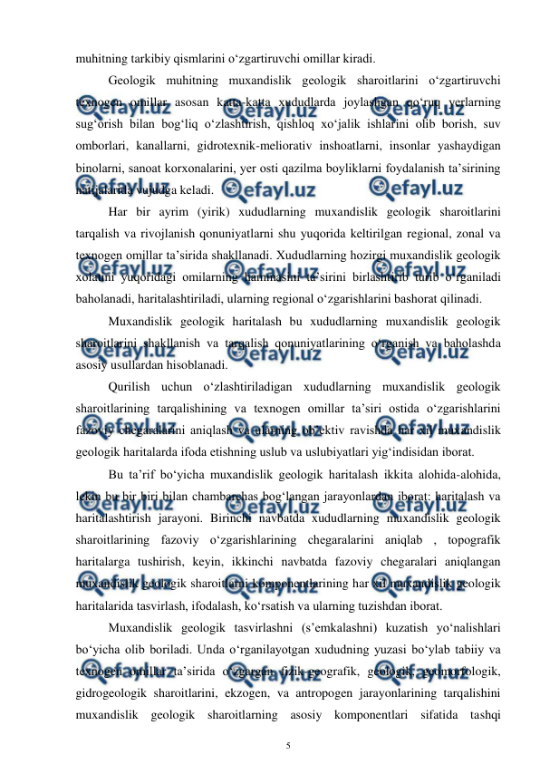  
5 
 
muhitning tarkibiy qismlarini o‘zgartiruvchi omillar kiradi.  
Geologik muhitning muxandislik geologik sharoitlarini o‘zgartiruvchi 
texnogen omillar asosan katta-katta xududlarda joylashgan qo‘ruq yerlarning 
sug‘orish bilan bog‘liq o‘zlashtirish, qishloq xo‘jalik ishlarini olib borish, suv 
omborlari, kanallarni, gidrotexnik-meliorativ inshoatlarni, insonlar yashaydigan 
binolarni, sanoat korxonalarini, yer osti qazilma boyliklarni foydalanish ta’sirining 
natijalarida vujudga keladi. 
Har bir ayrim (yirik) xududlarning muxandislik geologik sharoitlarini 
tarqalish va rivojlanish qonuniyatlarni shu yuqorida keltirilgan regional, zonal va 
texnogen omillar ta’sirida shakllanadi. Xududlarning hozirgi muxandislik geologik 
xolatini yuqoridagi omilarning hammasini ta’sirini birlashtirib turib o‘rganiladi 
baholanadi, haritalashtiriladi, ularning regional o‘zgarishlarini bashorat qilinadi. 
Muxandislik geologik haritalash bu xududlarning muxandislik geologik 
sharoitlarini shakllanish va tarqalish qonuniyatlarining o‘rganish va baholashda 
asosiy usullardan hisoblanadi.  
Qurilish uchun o‘zlashtiriladigan xududlarning muxandislik geologik 
sharoitlarining tarqalishining va texnogen omillar ta’siri ostida o‘zgarishlarini 
fazoviy chegaralarini aniqlash va ularning ob’ektiv ravishda har xil muxandislik 
geologik haritalarda ifoda etishning uslub va uslubiyatlari yig‘indisidan iborat.  
Bu ta’rif bo‘yicha muxandislik geologik haritalash ikkita alohida-alohida, 
lekin bu bir biri bilan chambarchas bog‘langan jarayonlardan iborat: haritalash va 
haritalashtirish jarayoni. Birinchi navbatda xududlarning muxandislik geologik 
sharoitlarining fazoviy o‘zgarishlarining chegaralarini aniqlab , topografik 
haritalarga tushirish, keyin, ikkinchi navbatda fazoviy chegaralari aniqlangan 
muxandislik geologik sharoitlarni komponentlarining har xil muxandislik geologik 
haritalarida tasvirlash, ifodalash, ko‘rsatish va ularning tuzishdan iborat.  
Muxandislik geologik tasvirlashni (s’emkalashni) kuzatish yo‘nalishlari 
bo‘yicha olib boriladi. Unda o‘rganilayotgan xududning yuzasi bo‘ylab tabiiy va 
texnogen omillar ta’sirida o‘zgargan fizik-geografik, geologik, geomorfologik, 
gidrogeologik sharoitlarini, ekzogen, va antropogen jarayonlarining tarqalishini 
muxandislik geologik sharoitlarning asosiy komponentlari sifatida tashqi 
