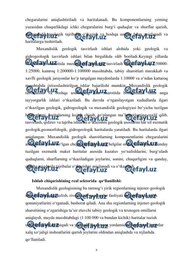  
6 
 
chegaralarini aniqlashtiriladi va haritalanadi. Bu komponentlarning yerning 
yuzasidan chuqurlikdagi ichki chegaralarini burg‘i quduqlar va shurflar qazish, 
muxandislik geologik tajribalar o‘tkazish va boshqa usullar bilan aniqlanadi va 
haritalarga tushiriladi.  
Muxandislik geologik tasvirlash ishlari alohida yoki geologik va 
gidrogeologik tasvirlash ishlari bilan birgalikda olib boriladi.Keyingi yillarda 
O‘zbekiston sharoitida muxandislik geologik tasvirlash ishlari ko‘proq 1:50000-
1:25000, kamroq 1:200000-1:100000 masshtabda, tabiiy sharoitlari murakkab va 
xavfli geologik jarayonlar ko‘p tarqalgan maydonlarda 1:10000 va o‘ndan kattaroq 
masshtabda ixtisoslashtirilgan ishlar bajarilishi mumkin. Muxandislik geologik 
tasvirlashni va boshqa usullarning dala sharoitida boshlashdan oldin unga 
tayyorgarlik ishlari o‘tkaziladi. Bu davrda o‘rganilayotgan xududlarda ilgari 
o‘tkazilgan geologik, gidrogeologik va muxandislik geologiyasi bo‘yicha tuzilgan 
hisobotlarni, haritalarning ko‘rib chiqib, to‘plangan ma’lumotlarning taxlil qilib, 
tasvirlash, qidiruv va tajriba ishlarini o‘tkazishni geologik asoslarini har xil sxematik 
geologik,geomorfologik, gidrogeologik haritalarda yaratiladi. Bu haritalarda ilgari  
aniqlangan. Muxandislik geologik sharoitlarning komponentlarini chegaralarini 
aniqlanishi kerak bo‘lgan chegaralarning shartli belgilar orqali tushuriladi. Bunday 
tuzilgan sxematik maket haritalar asosida kuzatuv yo‘nalishlarini, burg‘ulash 
quduqlarni, shurflarning o‘tkaziladigan joylarini, sonini, chuqurligini va qanday, 
qancha miqdorda tajribalar o‘tkazishni aniqlanadi va o‘tkaziladi.  
   
  Ishlab chiqarishining real sektorida  qo‘llanilishi: 
Muxandislik geologisining bu tarmog‘i yirik regionlarning injener-geologik 
sharoitini vujudga kelish, rivojlanish va odamlar faoliyati natijasida o‘zgarish 
qonuniyatlarini o‘rganadi, bashorat qiladi. Ana shu regionlarning injener-geologik 
sharoitining o‘zgarishiga ta’sir etuvchi tabiiy geologik va texnogen omillarni 
aniqlaydi, mayda masshtabdagi (1:100 000 va bundan kichik) haritalar tuzish 
uslublarini ishlab chiqadi va yaratadi. Bu tarmoq yordamida olingan ma’lumotlar 
xalq xo‘jaligi inshoatlarini qurish joylarini oldindan aniqlashda va rejlashda 
qo‘llaniladi. 
