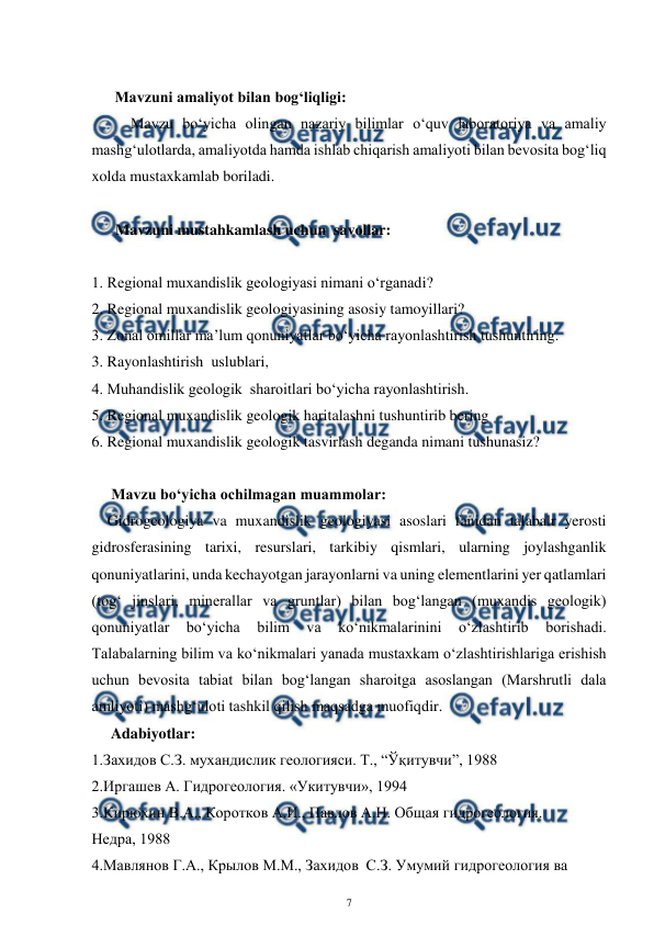  
7 
 
 
      Mavzuni amaliyot bilan bog‘liqligi: 
Mavzu bo‘yicha olingan nazariy bilimlar o‘quv laboratoriya va amaliy 
mashg‘ulotlarda, amaliyotda hamda ishlab chiqarish amaliyoti bilan bevosita bog‘liq 
xolda mustaxkamlab boriladi. 
 
 Mavzuni mustahkamlash uchun  savollar: 
 
1. Regional muxandislik geologiyasi nimani o‘rganadi? 
2. Regional muxandislik geologiyasining asosiy tamoyillari? 
3. Zonal omillar ma’lum qonuniyatlar bo‘yicha rayonlashtirish tushuntiring. 
3. Rayonlashtirish  uslublari, 
4. Muhandislik geologik  sharoitlari bo‘yicha rayonlashtirish.  
5. Regional muxandislik geologik haritalashni tushuntirib bering 
6. Regional muxandislik geologik tasvirlash deganda nimani tushunasiz? 
    
 Mavzu bo‘yicha ochilmagan muammolar: 
Gidrogeologiya va muxandislik geologiyasi asoslari fanidan talabalr yerosti 
gidrosferasining tarixi, resurslari, tarkibiy qismlari, ularning joylashganlik 
qonuniyatlarini, unda kechayotgan jarayonlarni va uning elementlarini yer qatlamlari 
(tog‘ jinslari, minerallar va gruntlar) bilan bog‘langan (muxandis geologik) 
qonuniyatlar 
bo‘yicha 
bilim 
va 
ko‘nikmalarinini 
o‘zlashtirib 
borishadi. 
Talabalarning bilim va ko‘nikmalari yanada mustaxkam o‘zlashtirishlariga erishish  
uchun bevosita tabiat bilan bog‘langan sharoitga asoslangan (Marshrutli dala 
amliyoti) mashg‘uloti tashkil qilish maqsadga muofiqdir.  
     Adabiyotlar: 
1.Захидов С.З. мухандислик геологияси. Т., “Ўқитувчи”, 1988 
2.Иргашев А. Гидрогеология. «Укитувчи», 1994 
3.Кирюхин В.А., Коротков А.И., Павлов А.Н. Общая гидрогеология.  
Недра, 1988 
4.Мавлянов Г.А., Крылов М.М., Захидов  С.З. Умумий гидрогеология ва 
