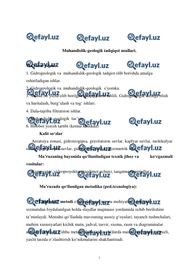  
1 
 
 
 
 
 
Muhandislik-geologik tadqiqot usullari.  
 
Ma’ruza  rejasi: 
1. Gidrogeologik va  muhandislik-geologik tadqiot olib borishda amalga 
oshiriladigan ishlar. 
2. Gidrogeologik va  muhandislik-geologik  s’yomka. 
3. Xudud bo‘yicha olib borilgan tadqiqotlarni tahlili. Gidrogeologik suratga olish 
va haritalash, burg‘ulash va tog‘ ishlari.  
4. Dala-tajriba filtratsion ishlar. 
5. Muhandislik-geologik  tas’vir. 
6. Hisobot yozish tartibi (ketma-ketlikda) 
       Kalit so‘zlar 
Aeratsiya zonasi, gidroizogipsa, gravitatsion suvlar, kaplyar suvlar, molekulyar 
suvlar, gigroskopik suvlar, gidrotermal suvlar, pezometrik satx.  
      Ma’ruzaning bayonida qo‘llaniladigan texnik jihoz va          ko‘rgazmali 
vositalar: 
Kompyuter, videoproyektor (taqdimot uchun), tarqatma materiallar.  
 
       Ma’ruzada qo‘llanilgan metodika (ped.texnologiya):  
 
“Taqdimot” metodi o‘rganiladigan mavzu mohiyatini kompyuter 
xizmatidan foydalanilgan holda slaydlar majmuasi yordamida ochib berilishini 
ta’minlaydi. Metodni qo‘llashda mavzuning asosiy g‘oyalari, tayanch tushnchalari, 
muhim xususiyatlari kichik matn, jadval, tasvir, sxema, rasm va diagrammalar 
asosida yoritiladi. Ushbu metod talaba (o‘quvchi)larda mavzu mazmunini obrazli, 
yaxlit tarzda o‘zlashtirish ko‘nikmalarini shakllantiradi.  
