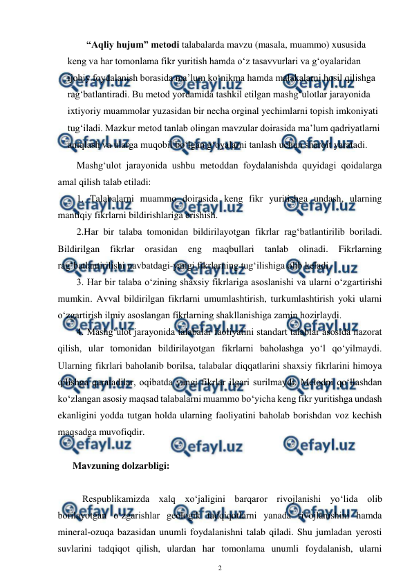  
2 
 
“Aqliy hujum” metodi talabalarda mavzu (masala, muammo) xususida 
keng va har tomonlama fikr yuritish hamda o‘z tasavvurlari va g‘oyalaridan 
ijobiy foydalanish borasida ma’lum ko‘nikma hamda malakalarni hosil qilishga 
rag‘batlantiradi. Bu metod yordamida tashkil etilgan mashg‘ulotlar jarayonida 
ixtiyoriy muammolar yuzasidan bir necha orginal yechimlarni topish imkoniyati 
tug‘iladi. Mazkur metod tanlab olingan mavzular doirasida ma’lum qadriyatlarni 
aniqlash va ularga muqobil bo‘lgan g‘oyalarni tanlash uchun sharoit yaratadi. 
Mashg‘ulot jarayonida ushbu metoddan foydalanishda quyidagi qoidalarga 
amal qilish talab etiladi:  
1. Talabalarni muammo doirasida keng fikr yuritishga undash, ularning 
mantiqiy fikrlarni bildirishlariga erishish.  
2.Har bir talaba tomonidan bildirilayotgan fikrlar rag‘batlantirilib boriladi. 
Bildirilgan 
fikrlar 
orasidan 
eng 
maqbullari 
tanlab 
olinadi. 
Fikrlarning 
rag‘batlantirilishi navbatdagi-yangi fikrlarning tug‘ilishiga olib keladi.  
3. Har bir talaba o‘zining shaxsiy fikrlariga asoslanishi va ularni o‘zgartirishi 
mumkin. Avval bildirilgan fikrlarni umumlashtirish, turkumlashtirish yoki ularni 
o‘zgartirish ilmiy asoslangan fikrlarning shakllanishiga zamin hozirlaydi.  
4. Mashg‘ulot jarayonida talabalar faoliyatini standart talablar asosida nazorat 
qilish, ular tomonidan bildirilayotgan fikrlarni baholashga yo‘l qo‘yilmaydi. 
Ularning fikrlari baholanib borilsa, talabalar diqqatlarini shaxsiy fikrlarini himoya 
qilishga qaratadilar, oqibatda yangi fikrlar ilgari surilmaydi. Metodni qo‘llashdan 
ko‘zlangan asosiy maqsad talabalarni muammo bo‘yicha keng fikr yuritishga undash 
ekanligini yodda tutgan holda ularning faoliyatini baholab borishdan voz kechish 
maqsadga muvofiqdir.  
 
 Mavzuning dolzarbligi: 
 
     Respublikamizda xalq xo‘jaligini barqaror rivojlanishi yo‘lida olib 
borilayotgan o‘zgarishlar geologik tadqiqotlarni yanada rivojlanishini hamda 
mineral-ozuqa bazasidan unumli foydalanishni talab qiladi. Shu jumladan yerosti 
suvlarini tadqiqot qilish, ulardan har tomonlama unumli foydalanish, ularni 
