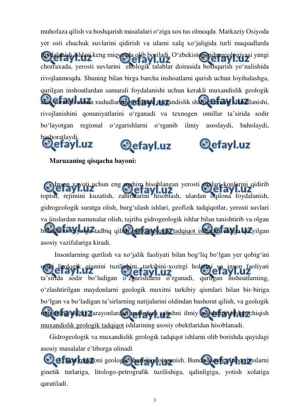  
3 
 
muhofaza qilish va boshqarish masalalari o‘ziga xos tus olmoqda. Markaziy Osiyoda 
yer osti chuchuk suvlarini qidirish va ularni xalq xo‘jaligida turli maqsadlarda  
foydalanish ishlari keng miqyosda olib boriladi. O‘zbekiston gidrogeologiyasi yangi 
chorraxada, yerosti suvlarini  ekologik talablar doirasida boshqarish yo‘nalishida 
rivojlanmoqda. Shuning bilan birga barcha inshoatlarni qurish uchun loyihalashga, 
qurilgan inshoatlardan samarali foydalanishi uchun kerakli muxandislik geologik 
asos yaratish uchun xududlarning regional muxandislik sharoitlarining shakillanishi, 
rivojlanishini qonuniyatlarini o‘rganadi va texnogen omillar ta’sirida sodir 
bo‘layotgan regional o‘zgarishlarni o‘rganib ilmiy asoslaydi, baholaydi, 
bashoratlaydi.  
 
Maruzaning qisqacha bayoni: 
 
   Inson xayoti uchun eng muhim hisoblangan yerosti suvlari konlarini qidirib 
topish, rejimini kuzatish, zahiralarini hisoblash, ulardan oqilona foydalanish, 
gidrogeologik suratga olish, burg‘ulash ishlari, geofizik tadqiqotlar, yerosti suvlari 
va jinslardan namunalar olish, tajriba gidrogeologik ishlar bilan tanishtirib va olgan 
bilimlarni xayotga tadbiq qilish gidrogeologik tadqiqot ishlarini oldiga qo‘yilgan 
asosiy vazifalariga kiradi.  
   Insonlarning qurilish va xo‘jalik faoliyati bilan bog‘liq bo‘lgan yer qobig‘ini 
ustki litologik qismini tuzilishini, tarkibini-xozirgi holatini va inson faoliyati 
ta’sirida sodir bo‘ladigan o‘zgarishlarni o‘rganadi, qurilgan inshoatlarning, 
o‘zlashtirilgan maydonlarni geologik muxitni tarkibiy qismlari bilan bir-biriga 
bo‘lgan va bo‘ladigan ta’sirlarning natijalarini oldindan bashorat qilish, va geologik 
muxitning salbiy jarayonlardan muxofaza qilishni ilmiy asoslarini ishlab chiqish 
muxandislik geologik tadqiqot ishlarining asosiy obektlaridan hisoblanadi.  
Gidrogeologik va muxandislik geologik tadqiqot ishlarni olib borishda quyidagi 
asosiy masalalar e’tiborga olinadi 
     1. Kon maydoni geologik sharoitini o‘rganish. Bunda asosiy e’tibor jinslarni 
ginetik turlariga, litologo-petrografik tuzilishiga, qalinligiga, yotish xolatiga 
qaratiladi. 
