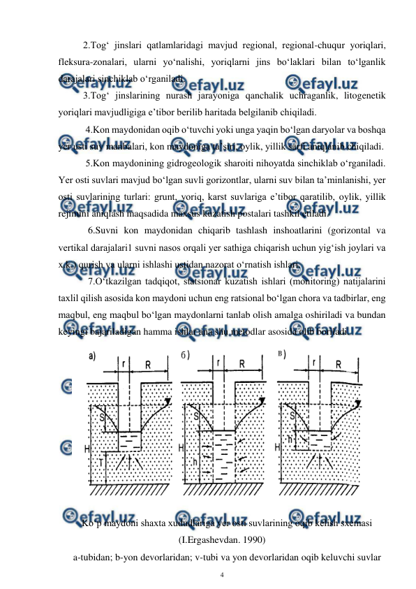  
4 
 
 
2.Tog‘ jinslari qatlamlaridagi mavjud regional, regional-chuqur yoriqlari, 
fleksura-zonalari, ularni yo‘nalishi, yoriqlarni jins bo‘laklari bilan to‘lganlik 
darajalari sinchiklab o‘rganiladi. 
     3.Tog‘ jinslarining nurash jarayoniga qanchalik uchraganlik, litogenetik 
yoriqlari mavjudligiga e’tibor berilib haritada belgilanib chiqiladi. 
 
 4.Kon maydonidan oqib o‘tuvchi yoki unga yaqin bo‘lgan daryolar va boshqa 
yer usti suv manbalari, kon maydoniga ta’siri, oylik, yillik sarfi aniqlanib chiqiladi.  
      5.Kon maydonining gidrogeologik sharoiti nihoyatda sinchiklab o‘rganiladi. 
Yer osti suvlari mavjud bo‘lgan suvli gorizontlar, ularni suv bilan ta’minlanishi, yer 
osti suvlarining turlari: grunt, yoriq, karst suvlariga e’tibor qaratilib, oylik, yillik 
rejimini aniqlash maqsadida maxsus kuzatish postalari tashkil etiladi. 
 
  6.Suvni kon maydonidan chiqarib tashlash inshoatlarini (gorizontal va 
vertikal darajalari1 suvni nasos orqali yer sathiga chiqarish uchun yig‘ish joylari va 
x.k.) qurish va ularni ishlashi ustidan nazorat o‘rnatish ishlari. 
       7.O‘tkazilgan tadqiqot, statsionar kuzatish ishlari (monitoring) natijalarini 
taxlil qilish asosida kon maydoni uchun eng ratsional bo‘lgan chora va tadbirlar, eng 
maqbul, eng maqbul bo‘lgan maydonlarni tanlab olish amalga oshiriladi va bundan 
keyingi bajariladigan hamma ishlar ana shu metodlar asosida olib boriladi. 
 
 
Ko‘p maydoni shaxta xududlariga yer osti suvlarining oqib kelish sxemasi 
(I.Ergashevdan. 1990) 
a-tubidan; b-yon devorlaridan; v-tubi va yon devorlaridan oqib keluvchi suvlar 
