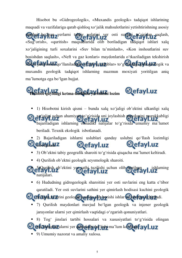  
5 
 
Hisobot bu «Gidrogeologik», «Muxandis geologik» tadqiqot ishlarining 
maqsadi va vazifalariga qarab qishloq xo‘jalik mahsulotlarini yetishtirishning asosiy 
manbai bo‘lgan yerlarni tabiiy xolatini yer osti suvlari ta’siridan saqlash, 
«Sug‘orish», «quritish» maqsadlarida olib boriladigan tadqiqot ishlari xalq 
xo‘jaligining turli soxalarini «Suv bilan ta’minlash», «Kon inshoatlarini suv 
bosishdan saqlash», «Neft va gaz konlari» maydonlarida o‘tkaziladigan tekshirish 
ishlari jarayonida qo‘llaniladigan «Usul va uslublar» to‘g‘risidagi gidrogeologik va 
muxandis geologik tadqiqot ishlarning mazmun moxiyati yoritilgan aniq 
ma’lumotga ega bo‘lgan hujjat.  
 
Hisobot quyidagi ketma-ketlikda yoritilishi lozim 
 
 1) Hisobotni kirish qismi – bunda xalq xo‘jaligi ob’ektini ulkanligi xalq 
xo‘jaligi uchun ahamiyati to‘g‘risida uni joylashish maydonini murakkabligi 
bajariladigan ishlarning olinadiki natijalar to‘g‘risida umumiy ma’lumot 
beriladi. Texnik ekologik  isbotlanadi. 
 2) Bajariladigan ishlarni uslublari qanday uslubni qo‘llash lozimligi 
isbotlanadi. 
 3) Ob’ektni tabiy geografik sharoiti to‘g‘risida qisqacha ma’lumot keltiradi.  
 4) Qurilish ob’ektni geologik seysmologik sharoiti. 
 5)Qurilish ob’ektini yer sathi tuzilishi uchun olib borilgan     ishlarning 
natijalari. 
 6) Hududning gidrogeologik sharoitini yer osti suvlarini eng katta e’tibor 
qaratiladi. Yer osti suvlarini sathini yer qimirlash hodisasi kuchini geologik 
bo‘lgan ta’sirini geologik usulida olib borishi ishlar va isbotlar keltiriladi. 
 7) Qurilish maydonlari mavjud bo‘lgan geologik va injener geologik 
jarayonlar ularni yer qimirlash vaqtidagi o‘zgarish qonuniyatlari. 
 8) Tog‘ jinslari tartibi hossalari va xususiyatlari to‘g‘risida olingan 
ma’lumotlar ularni yer qimirlashi bo‘lishi ma’lum ko‘riladi. 
 9) Umumiy nazorat va amaliy xulosa. 
 
