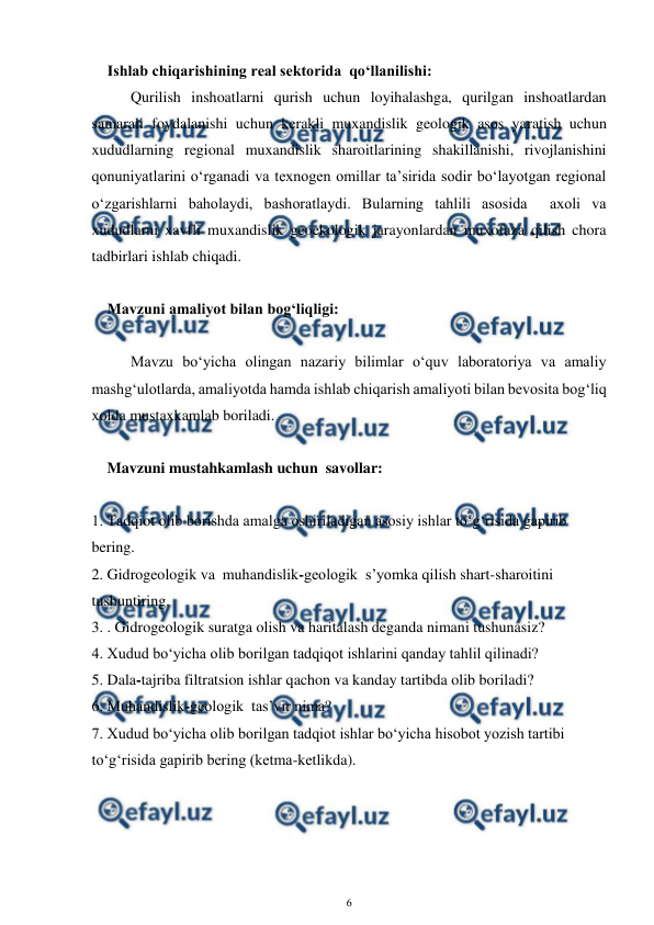  
6 
 
Ishlab chiqarishining real sektorida  qo‘llanilishi: 
Qurilish inshoatlarni qurish uchun loyihalashga, qurilgan inshoatlardan 
samarali foydalanishi uchun kerakli muxandislik geologik asos yaratish uchun 
xududlarning regional muxandislik sharoitlarining shakillanishi, rivojlanishini 
qonuniyatlarini o‘rganadi va texnogen omillar ta’sirida sodir bo‘layotgan regional 
o‘zgarishlarni baholaydi, bashoratlaydi. Bularning tahlili asosida  axoli va 
xududlarni xavfli muxandislik geoekologik jarayonlardan muxofaza qilish chora 
tadbirlari ishlab chiqadi. 
 
    Mavzuni amaliyot bilan bog‘liqligi: 
 
Mavzu bo‘yicha olingan nazariy bilimlar o‘quv laboratoriya va amaliy 
mashg‘ulotlarda, amaliyotda hamda ishlab chiqarish amaliyoti bilan bevosita bog‘liq 
xolda mustaxkamlab boriladi. 
 
    Mavzuni mustahkamlash uchun  savollar: 
 
1. Tadqiot olib borishda amalga oshiriladigan asosiy ishlar to‘g‘risida gapirib 
bering. 
2. Gidrogeologik va  muhandislik-geologik  s’yomka qilish shart-sharoitini 
tushuntiring. 
3. . Gidrogeologik suratga olish va haritalash deganda nimani tushunasiz? 
4. Xudud bo‘yicha olib borilgan tadqiqot ishlarini qanday tahlil qilinadi?  
5. Dala-tajriba filtratsion ishlar qachon va kanday tartibda olib boriladi? 
6. Muhandislik-geologik  tas’vir nima? 
7. Xudud bo‘yicha olib borilgan tadqiot ishlar bo‘yicha hisobot yozish tartibi  
to‘g‘risida gapirib bering (ketma-ketlikda). 
 
