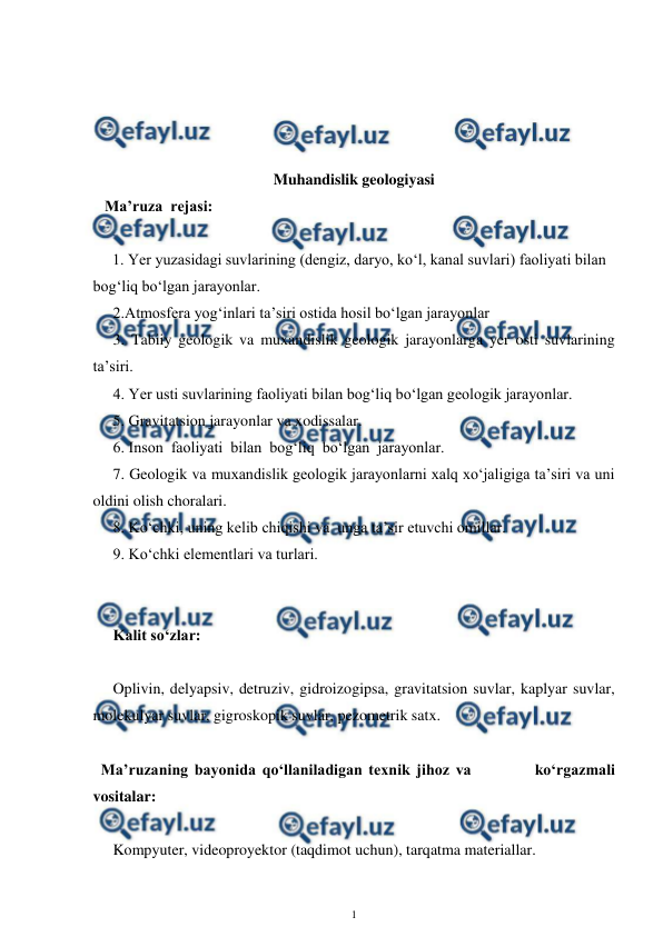  
1 
 
 
 
 
 
Muhandislik geologiyasi 
   Ma’ruza  rejasi: 
 
     1. Yer yuzasidagi suvlarining (dengiz, daryo, ko‘l, kanal suvlari) faoliyati bilan 
bog‘liq bo‘lgan jarayonlar. 
2.Atmosfera yog‘inlari ta’siri ostida hosil bo‘lgan jarayonlar 
3. Tabiiy geologik va muxandislik geologik jarayonlarga yer osti suvlarining 
ta’siri. 
4. Yer usti suvlarining faoliyati bilan bog‘liq bo‘lgan geologik jarayonlar. 
5. Gravitatsion jarayonlar va xodissalar. 
6. Inson  faoliyati  bilan  bog‘liq  bo‘lgan  jarayonlar. 
7. Geologik va muxandislik geologik jarayonlarni xalq xo‘jaligiga ta’siri va uni 
oldini olish choralari. 
8. Ko‘chki, uning kelib chiqishi va  unga ta’sir etuvchi omillar. 
9. Ko‘chki elementlari va turlari.   
  
       
Kalit so‘zlar: 
 
Oplivin, delyapsiv, detruziv, gidroizogipsa, gravitatsion suvlar, kaplyar suvlar,  
molekulyar suvlar, gigroskopik suvlar, pezometrik satx.  
 
  Ma’ruzaning bayonida qo‘llaniladigan texnik jihoz va          ko‘rgazmali 
vositalar: 
 
Kompyuter, videoproyektor (taqdimot uchun), tarqatma materiallar.  
 
