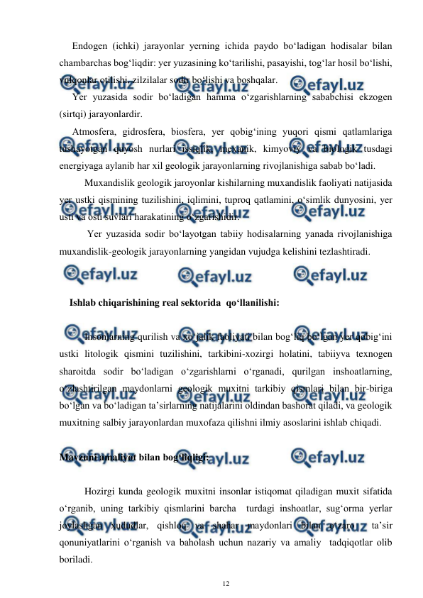  
12 
 
Endogen (ichki) jarayonlar yerning ichida paydo bo‘ladigan hodisalar bilan 
chambarchas bog‘liqdir: yer yuzasining ko‘tarilishi, pasayishi, tog‘lar hosil bo‘lishi, 
vulqonlar otilishi, zilzilalar sodir bo‘lishi va boshqalar. 
Yer yuzasida sodir bo‘ladigan hamma o‘zgarishlarning sababchisi ekzogen 
(sirtqi) jarayonlardir.  
Atmosfera, gidrosfera, biosfera, yer qobig‘ining yuqori qismi qatlamlariga 
tushayotgan quyosh nurlari issiqlik, mexanik, kimyoviy va biologik tusdagi 
energiyaga aylanib har xil geologik jarayonlarning rivojlanishiga sabab bo‘ladi.  
     Muxandislik geologik jaroyonlar kishilarning muxandislik faoliyati natijasida 
yer ustki qismining tuzilishini, iqlimini, tuproq qatlamini, o‘simlik dunyosini, yer 
usti va osti suvlari harakatining o‘zgarishidir. 
      Yer yuzasida sodir bo‘layotgan tabiiy hodisalarning yanada rivojlanishiga 
muxandislik-geologik jarayonlarning yangidan vujudga kelishini tezlashtiradi.  
 
 
Ishlab chiqarishining real sektorida  qo‘llanilishi: 
 
Insonlarning qurilish va xo‘jalik faoliyati bilan bog‘liq bo‘lgan yer qobig‘ini 
ustki litologik qismini tuzilishini, tarkibini-xozirgi holatini, tabiiyva texnogen 
sharoitda sodir bo‘ladigan o‘zgarishlarni o‘rganadi, qurilgan inshoatlarning, 
o‘zlashtirilgan maydonlarni geologik muxitni tarkibiy qismlari bilan bir-biriga 
bo‘lgan va bo‘ladigan ta’sirlarning natijalarini oldindan bashorat qiladi, va geologik 
muxitning salbiy jarayonlardan muxofaza qilishni ilmiy asoslarini ishlab chiqadi.  
 
Mavzuni amaliyot bilan bog‘liqligi: 
 
Hozirgi kunda geologik muxitni insonlar istiqomat qiladigan muxit sifatida 
o‘rganib, uning tarkibiy qismlarini barcha  turdagi inshoatlar, sug‘orma yerlar 
joylashgan xududlar, qishloq va shahar maydonlari bilan o‘zaro  ta’sir 
qonuniyatlarini o‘rganish va baholash uchun nazariy va amaliy  tadqiqotlar olib 
boriladi.  
