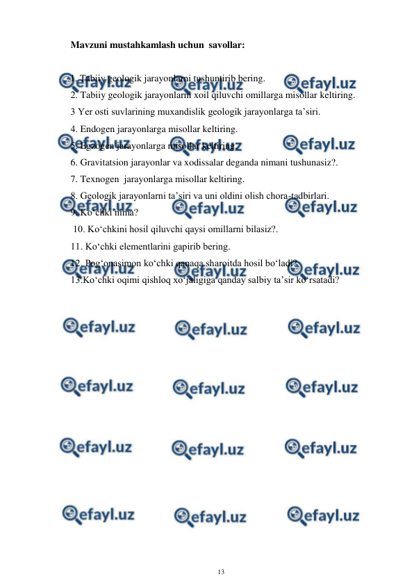  
13 
 
Mavzuni mustahkamlash uchun  savollar: 
 
     1. Tabiiy geologik jarayonlarni tushuntirib bering. 
2. Tabiiy geologik jarayonlarni xoil qiluvchi omillarga misollar keltiring. 
3 Yer osti suvlarining muxandislik geologik jarayonlarga ta’siri. 
4. Endogen jarayonlarga misollar keltiring. 
5. Egzogen jarayonlarga misollar keltiring. 
6. Gravitatsion jarayonlar va xodissalar deganda nimani tushunasiz?. 
7. Texnogen  jarayonlarga misollar keltiring. 
8. Geologik jarayonlarni ta’siri va uni oldini olish chora-tadbirlari. 
9. Ko‘chki nima? 
 10. Ko‘chkini hosil qiluvchi qaysi omillarni bilasiz?. 
11. Ko‘chki elementlarini gapirib bering.    
12. Pog‘onasimon ko‘chki qanaqa sharoitda hosil bo‘ladi?  
13.Ko‘chki oqimi qishloq xo‘jaligiga qanday salbiy ta’sir ko‘rsatadi?  
 
