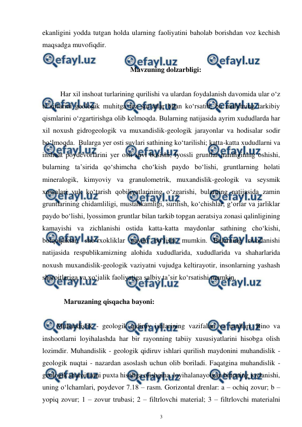  
3 
 
ekanligini yodda tutgan holda ularning faoliyatini baholab borishdan voz kechish 
maqsadga muvofiqdir.  
 
Mavzuning dolzarbligi: 
 
Har xil inshoat turlarining qurilishi va ulardan foydalanish davomida ular o‘z 
ta’sirlarini geologik muhitga tez sur’atlar bilan ko‘rsatib, bu muhitning tarkibiy 
qismlarini o‘zgartirishga olib kelmoqda. Bularning natijasida ayrim xududlarda har 
xil noxush gidrogeologik va muxandislik-geologik jarayonlar va hodisalar sodir 
bo‘lmoqda.  Bularga yer osti suvlari sathining ko‘tarilishi; katta-katta xududlarni va 
inshoat poydevorlarini yer osti suvi bosishi, lyossli gruntlar namligining oshishi, 
bularning ta’sirida qo‘shimcha cho‘kish paydo bo‘lishi, gruntlarning holati 
mineralogik, kimyoviy va granulometrik, muxandislik-geologik va seysmik 
xossalari yuk ko‘tarish qobiliyatlarining o‘zgarishi, bularning natijasida zamin 
gruntlarining chidamliligi, mustahkamligi, surilish, ko‘chishlar, g‘orlar va jarliklar 
paydo bo‘lishi, lyossimon gruntlar bilan tarkib topgan aeratsiya zonasi qalinligining 
kamayishi va zichlanishi ostida katta-katta maydonlar sathining cho‘kishi, 
botqoqliklar, sho‘rxokliklar paydo bo‘lishi mumkin. Bularning rivojlanishi 
natijasida respublikamizning alohida xududlarida, xududlarida va shaharlarida 
noxush muxandislik-geologik vaziyatni vujudga keltirayotir, insonlarning yashash 
sharoitlariga va xo‘jalik faoliyatiga salbiy ta’sir ko‘rsatishi mumkin.   
 
       Maruzaning qisqacha bayoni: 
 
Muhandislik - geologik qidiruv ishlarining vazifalari va usullari. Bino va 
inshootlarni loyihalashda har bir rayonning tabiiy xususiyatlarini hisobga olish 
lozimdir. Muhandislik - geologik qidiruv ishlari qurilish maydonini muhandislik - 
geologik nuqtai - nazardan asoslash uchun olib boriladi. Faqatgina muhandislik - 
geologik sharoitlarni puxta hisobga olishgina, loyihalanayotgan binoning joylanishi, 
uning o‘lchamlari, poydevor 7.18 – rasm. Gorizontal drenlar: a – ochiq zovur; b – 
yopiq zovur; 1 – zovur trubasi; 2 – filtrlovchi material; 3 – filtrlovchi materialni 

