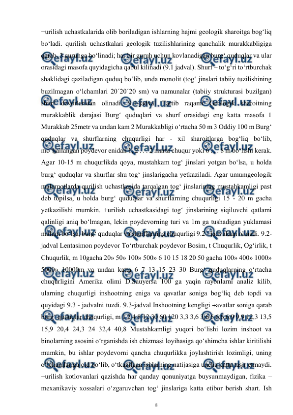  
8 
 
+urilish uchastkalarida olib boriladigan ishlarning hajmi geologik sharoitga bog‘liq 
bo‘ladi. qurilish uchastkalari geologik tuzilishlarining qanchalik murakkabligiga 
qarab, 3 guruhga bo‘linadi; har bir guruh uchun kovlanadigan burg‘ quduqlar va ular 
orasidagi masofa quyidagicha qabul kilinadi (9.1 jadval). Shurf – to‘g‘ri to‘rtburchak 
shaklidagi qaziladigan quduq bo‘lib, unda monolit (tog‘ jinslari tabiiy tuzilishining 
buzilmagan o‘lchamlari 20´20´20 sm) va namunalar (tabiiy strukturasi buzilgan) 
shurf devorlaridan olinadi. 9.1-jadval Tartib raqami Geologik sharoitning 
murakkablik darajasi Burg‘ quduqlari va shurf orasidagi eng katta masofa 1 
Murakkab 25metr va undan kam 2 Murakkabligi o‘rtacha 50 m 3 Oddiy 100 m Burg‘ 
quduqlar va shurflarning chuqurligi har - xil sharoitlarga bog‘liq bo‘lib, 
mo‘ljallangan poydevor enidan 1, 2 . . . 2 marta chuqur yoki 6 . . . 8 m bo‘lishi kerak. 
Agar 10-15 m chuqurlikda qoya, mustahkam tog‘ jinslari yotgan bo‘lsa, u holda 
burg‘ quduqlar va shurflar shu tog‘ jinslarigacha yetkaziladi. Agar umumgeologik 
malumotlarda qurilish uchastkasida tarqalgan tog‘ jinslarining mustahkamligi past 
deb topilsa, u holda burg‘ quduqlar va shurflarning chuqurligi 15 - 20 m gacha 
yetkazilishi mumkin. +urilish uchastkasidagi tog‘ jinslarining siqiluvchi qatlami 
qalinligi aniq bo‘lmagan, lekin poydevorning turi va 1m ga tushadigan yuklamasi 
malum bo‘lsa, burg‘ quduqlar va shurflarning chuqurligi 9.2 - jadvaldan olinadi. 9.2-
jadval Lentasimon poydevor To‘rtburchak poydevor Bosim, t Chuqurlik, Og‘irlik, t 
Chuqurlik, m 10gacha 20» 50» 100» 500» 6 10 15 18 20 50 gacha 100» 400» 1000» 
5000» 10000m va undan katta 6 7 13 15 23 30 Burg‘ quduqlarning o‘rtacha 
chuqurligini Amerika olimi D.Sauyersa 100 ga yaqin rayonlarni analiz kilib, 
ularning chuqurligi inshootning eniga va qavatlar soniga bog‘liq deb topdi va 
quyidagi 9.3 - jadvalni tuzdi. 9.3-jadval Inshootning kengligi +avatlar soniga qarab 
burg‘ quduqlar chuqurligi, m 1 2 4 8 12 30 60 120 3,3 3,6 3,6 6 6,6 6,9 9,9 12,3 13,5 
15,9 20,4 24,3 24 32,4 40,8 Mustahkamligi yuqori bo‘lishi lozim inshoot va 
binolarning asosini o‘rganishda ish chizmasi loyihasiga qo‘shimcha ishlar kiritilishi 
mumkin, bu ishlar poydevorni qancha chuqurlikka joylashtirish lozimligi, uning 
o‘lchamlariga oid bo‘lib, o‘tkazilgan ishlarning natijasiga uncha katta tasir etmaydi. 
+urilish kotlovanlari qazishda har qanday qonuniyatga buysunmaydigan, fizika – 
mexanikaviy xossalari o‘zgaruvchan tog‘ jinslariga katta etibor berish shart. Ish 
