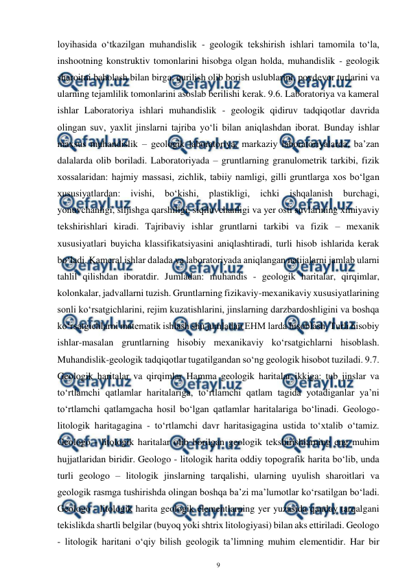  
9 
 
loyihasida o‘tkazilgan muhandislik - geologik tekshirish ishlari tamomila to‘la, 
inshootning konstruktiv tomonlarini hisobga olgan holda, muhandislik - geologik 
sharoitni baholash bilan birga, qurilish olib borish uslublarini, poydevor turlarini va 
ularning tejamlilik tomonlarini asoslab berilishi kerak. 9.6. Laboratoriya va kameral 
ishlar Laboratoriya ishlari muhandislik - geologik qidiruv tadqiqotlar davrida 
olingan suv, yaxlit jinslarni tajriba yo‘li bilan aniqlashdan iborat. Bunday ishlar 
maxsus muhandislik – geologik laboratoriya, markaziy laboratoriyalarda, ba’zan 
dalalarda olib boriladi. Laboratoriyada – gruntlarning granulometrik tarkibi, fizik 
xossalaridan: hajmiy massasi, zichlik, tabiiy namligi, gilli gruntlarga xos bo‘lgan 
xususiyatlardan: 
ivishi, 
bo‘kishi, 
plastikligi, 
ichki 
ishqalanish 
burchagi, 
yonuvchanligi, siljishga qarshiligi, siqiluvchanligi va yer osti suvlarining ximiyaviy 
tekshirishlari kiradi. Tajribaviy ishlar gruntlarni tarkibi va fizik – mexanik 
xususiyatlari buyicha klassifikatsiyasini aniqlashtiradi, turli hisob ishlarida kerak 
bo‘ladi. Kameral ishlar dalada va laboratoriyada aniqlangan natijalarni jamlab ularni 
tahlil qilishdan iboratdir. Jumladan: muhandis - geologik haritalar, qirqimlar, 
kolonkalar, jadvallarni tuzish. Gruntlarning fizikaviy-mexanikaviy xususiyatlarining 
sonli ko‘rsatgichlarini, rejim kuzatishlarini, jinslarning darzbardoshligini va boshqa 
ko‘rsatgichlarni matematik ishlash shu jumladan EHM larda hisoblash. Turli hisobiy 
ishlar-masalan gruntlarning hisobiy mexanikaviy ko‘rsatgichlarni hisoblash. 
Muhandislik-geologik tadqiqotlar tugatilgandan so‘ng geologik hisobot tuziladi. 9.7. 
Geologik haritalar va qirqimlar Hamma geologik haritalar ikkiga: tub jinslar va 
to‘rtlamchi qatlamlar haritalariga, to‘rtlamchi qatlam tagida yotadiganlar ya’ni 
to‘rtlamchi qatlamgacha hosil bo‘lgan qatlamlar haritalariga bo‘linadi. Geologo-
litologik haritagagina - to‘rtlamchi davr haritasigagina ustida to‘xtalib o‘tamiz. 
Geologo - litologik haritalar olib borilgan geologik tekshirishlarning eng muhim 
hujjatlaridan biridir. Geologo - litologik harita oddiy topografik harita bo‘lib, unda 
turli geologo – litologik jinslarning tarqalishi, ularning uyulish sharoitlari va 
geologik rasmga tushirishda olingan boshqa ba’zi ma’lumotlar ko‘rsatilgan bo‘ladi. 
Geologo - litologik harita geologik elementlarning yer yuzasida qanday tarqalgani 
tekislikda shartli belgilar (buyoq yoki shtrix litologiyasi) bilan aks ettiriladi. Geologo 
- litologik haritani o‘qiy bilish geologik ta’limning muhim elementidir. Har bir 
