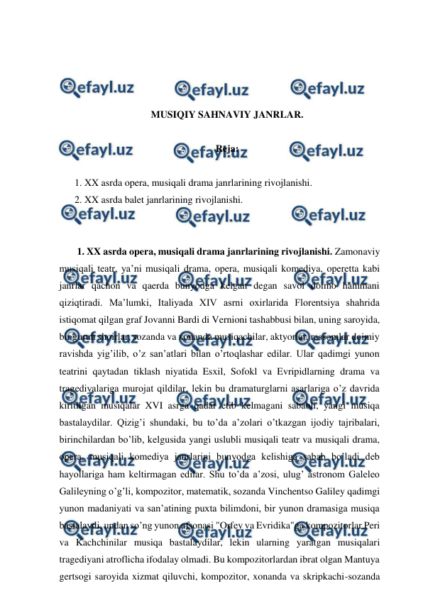  
 
 
 
 
 
MUSIQIY SAHNAVIY JANRLAR. 
  
Reja: 
 
1. XX asrda opera, musiqali drama janrlarining rivojlanishi. 
2. XX asrda balet janrlarining rivojlanishi. 
  
  
 1. XX asrda opera, musiqali drama janrlarining rivojlanishi. Zamonaviy 
musiqali teatr, ya’ni musiqali drama, opera, musiqali komediya, operetta kabi 
janrlar qachon va qaerda bunyodga kelgan degan savol doimo hammani 
qiziqtiradi. Ma’lumki, Italiyada XIV asrni oxirlarida Florentsiya shahrida 
istiqomat qilgan graf Jovanni Bardi di Vernioni tashabbusi bilan, uning saroyida, 
bir guruh shoirlar, sozanda va xonanda musiqachilar, aktyorlar, rassomlar doimiy 
ravishda yig’ilib, o’z san’atlari bilan o’rtoqlashar edilar. Ular qadimgi yunon 
teatrini qaytadan tiklash niyatida Esxil, Sofokl va Evripidlarning drama va 
tragediyalariga murojat qildilar, lekin bu dramaturglarni asarlariga o’z davrida 
kiritilgan musiqalar XVI asrga qadar etib kelmagani sababli, yangi musiqa 
bastalaydilar. Qizig’i shundaki, bu to’da a’zolari o’tkazgan ijodiy tajribalari, 
birinchilardan bo’lib, kelgusida yangi uslubli musiqali teatr va musiqali drama, 
opera, musiqali komediya janrlarini bunyodga kelishiga sabab bo’ladi deb 
hayollariga ham keltirmagan edilar. Shu to’da a’zosi, ulug’ astronom Galeleo 
Galileyning o’g’li, kompozitor, matematik, sozanda Vinchentso Galiley qadimgi 
yunon madaniyati va san’atining puxta bilimdoni, bir yunon dramasiga musiqa 
bastalaydi, undan so’ng yunon afsonasi "Orfey va Evridika"ga kompozitorlar Peri 
va Kachchinilar musiqa bastalaydilar, lekin ularning yaratgan musiqalari 
tragediyani atroflicha ifodalay olmadi. Bu kompozitorlardan ibrat olgan Mantuya 
gertsogi saroyida xizmat qiluvchi, kompozitor, xonanda va skripkachi-sozanda 
