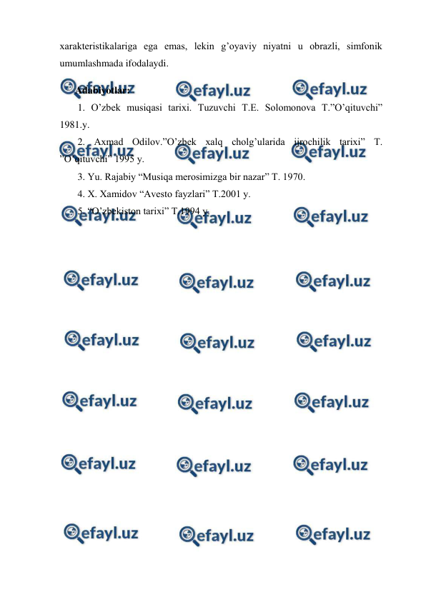  
 
xarakteristikalariga ega emas, lekin g’oyaviy niyatni u obrazli, simfonik 
umumlashmada ifodalaydi.  
 
Adabiyotlar: 
 1. O’zbek musiqasi tarixi. Tuzuvchi T.E. Solomonova T.”O’qituvchi” 
1981.y. 
 2. Axmad Odilov.”O’zbek xalq cholg’ularida ijrochilik tarixi” T. 
”O’qituvchi” 1995 y. 
 3. Yu. Rajabiy “Musiqa merosimizga bir nazar” T. 1970. 
 4. X. Xamidov “Avesto fayzlari” T.2001 y. 
 5. “O’zbekiston tarixi” T.1994 y. 
 
