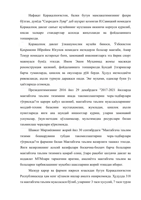  
 
Нафақат Қорақалпоғистон, балки бутун мамлакатимизнинг фахри 
бўлган, дунёда "Саҳродаги Лувр" деб шуҳрат қозонган И.Савицкий номидаги 
Қорақалпоқ давлат санъат музейининг муҳташам иккинчи корпуси қурилиб, 
юксак 
халқаро 
стандартлар 
асосида 
жиҳозланди 
ва 
фойдаланишга 
топширилди.  
Қорақалпоқ 
давлат 
ўлкашунослик 
музейи 
биноси, 
Ўзбекистон 
Қаҳрамони Ибройим Юсупов номидаги иқтидорли болалар мактаби, Амир 
Темур номидаги истироҳат боғи, замонавий имкониятларга эга йирик спорт 
мажмуаси бунёд этилди. Имом Эшон Муҳаммад жомъе масжиди 
реконструкция қилиниб, фойдаланишга топширилди. Бундай ўзгаришлар 
барча туманларда, қишлоқ ва овулларда рўй берди. Ҳудуд иқтисодиёти 
ривожланди, аҳоли турмуш даражаси ошди. Энг муҳими, одамлар буни ўз 
ҳаётларида сезмоқда.  
Президентимизнинг 2016 йил 29 декабрдаги "2017-2021 йилларда 
мактабгача таълим тизимини янада такомиллаштириш чора-тадбирлари 
тўғрисида"ги қарори қабул қилиниб, мактабгача таълим муассасаларининг 
моддий-техник 
базасини 
мустаҳкамлаш, 
жумладан, 
қишлоқ 
аҳоли 
пунктларида янги ана шундай иншоотлар қуриш, уларни замонавий 
ускуналар, ўқув-методик қўлланмалар, мультимедиа ресурслари билан 
таъминлаш чоралари кўрилмоқда.  
Шавкат Мирзиёевнинг жорий йил 30 сентябрдаги "Мактабгача таълим 
тизими 
бошқарувини 
тубдан 
такомиллаштириш 
чора-тадбирлари 
тўғрисида"ги фармони билан Мактабгача таълим вазирлиги ташкил этилди. 
Янги вазирликнинг асосий вазифалари босқичма-босқич барча болаларни 
мактабгача таълим тизимига қамраб олиш, ўзаро рақобат қилувчи давлат ва 
нодавлат МТМлари тармоғини яратиш, амалиётга мактабгача таълим ва 
болаларни тарбиялашнинг муқобил шаклларини жорий этишдан иборат.  
Мазкур қарор ва фармон ижроси юзасидан бугун Қорақалпоғистон 
Республикасида ҳам кенг кўламли ишлар амалга оширилмоқда. Ҳудудда 318 
та мактабгача таълим муассасаси бўлиб, уларнинг 3 таси хусусий, 7 таси турли 
