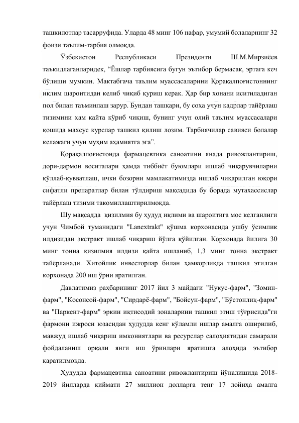  
 
ташкилотлар тасарруфида. Уларда 48 минг 106 нафар, умумий болаларнинг 32 
фоизи таълим-тарбия олмоқда.  
Ўзбекистон 
Республикаси 
Президенти 
Ш.М.Мирзиёев 
таъкидлаганларидек, “Ёшлар тарбиясига бугун эътибор бермасак, эртага кеч 
бўлиши мумкин. Мактабгача таълим муассасаларини Қорақалпоғистоннинг 
иқлим шароитидан келиб чиқиб қуриш керак. Ҳар бир хонани иситиладиган 
пол билан таъминлаш зарур. Бундан ташқари, бу соҳа учун кадрлар тайёрлаш 
тизимини ҳам қайта кўриб чиқиш, бунинг учун олий таълим муассасалари 
қошида махсус курслар ташкил қилиш лозим. Тарбиячилар савияси болалар 
келажаги учун муҳим аҳамиятга эга”.  
Қорақалпоғистонда фармацевтика саноатини янада ривожлантириш, 
дори-дармон воситалари ҳамда тиббиёт буюмлари ишлаб чиқарувчиларни 
қўллаб-қувватлаш, ички бозорни мамлакатимизда ишлаб чиқарилган юқори 
сифатли препаратлар билан тўлдириш мақсадида бу борада мутахассислар 
тайёрлаш тизими такомиллаштирилмоқда.  
Шу мақсадда  қизилмия бу ҳудуд иқлими ва шароитига мос келганлиги 
учун Чимбой туманидаги "Lanextrakt" қўшма корхонасида ушбу ўсимлик 
илдизидан экстракт ишлаб чиқариш йўлга қўйилган. Корхонада йилига 30 
минг тонна қизилмия илдизи қайта ишланиб, 1,3 минг тонна экстракт 
тайёрланади. Хитойлик инвесторлар билан ҳамкорликда ташкил этилган 
корхонада 200 иш ўрни яратилган.  
Давлатимиз раҳбарининг 2017 йил 3 майдаги "Нукус-фарм", "Зомин-
фарм", "Косонсой-фарм", "Сирдарё-фарм", "Бойсун-фарм", "Бўстонлиқ-фарм" 
ва "Паркент-фарм" эркин иқтисодий зоналарини ташкил этиш тўғрисида"ги 
фармони ижроси юзасидан ҳудудда кенг кўламли ишлар амалга оширилиб, 
мавжуд ишлаб чиқариш имкониятлари ва ресурслар салоҳиятидан самарали 
фойдаланиш орқали янги иш ўринлари яратишга алоҳида эътибор 
қаратилмоқда.  
Ҳудудда фармацевтика саноатини ривожлантириш йўналишида 2018-
2019 йилларда қиймати 27 миллион долларга тенг 17 лойиҳа амалга 
