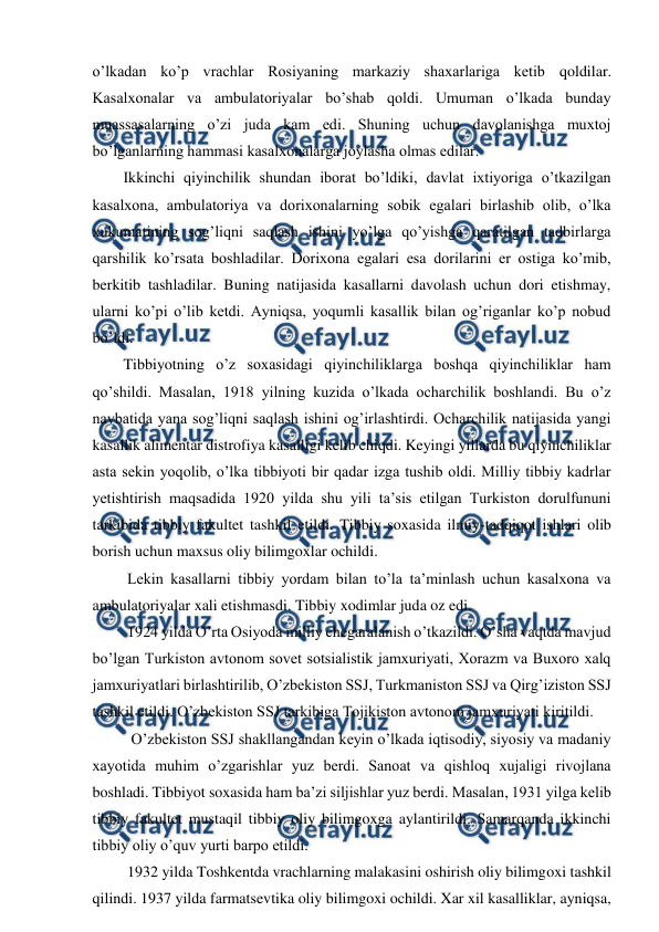  
 
o’lkadan ko’p vrachlar Rosiyaning markaziy shaxarlariga ketib qoldilar. 
Kasalxonalar va ambulatoriyalar bo’shab qoldi. Umuman o’lkada bunday 
muassasalarning o’zi juda kam edi. Shuning uchun davolanishga muxtoj 
bo’lganlarning hammasi kasalxonalarga joylasha olmas edilar.  
        Ikkinchi qiyinchilik shundan iborat bo’ldiki, davlat ixtiyoriga o’tkazilgan 
kasalxona, ambulatoriya va dorixonalarning sobik egalari birlashib olib, o’lka 
xukumatining sog’liqni saqlash ishini yo’lga qo’yishga qaratilgan tadbirlarga 
qarshilik ko’rsata boshladilar. Dorixona egalari esa dorilarini er ostiga ko’mib, 
berkitib tashladilar. Buning natijasida kasallarni davolash uchun dori etishmay, 
ularni ko’pi o’lib ketdi. Ayniqsa, yoqumli kasallik bilan og’riganlar ko’p nobud 
bo’ldi. 
        Tibbiyotning o’z soxasidagi qiyinchiliklarga boshqa qiyinchiliklar ham 
qo’shildi. Masalan, 1918 yilning kuzida o’lkada ocharchilik boshlandi. Bu o’z 
navbatida yana sog’liqni saqlash ishini og’irlashtirdi. Ocharchilik natijasida yangi 
kasallik alimentar distrofiya kasalligi kelib chiqdi. Keyingi yillarda bu qiyinchiliklar 
asta sekin yoqolib, o’lka tibbiyoti bir qadar izga tushib oldi. Milliy tibbiy kadrlar 
yetishtirish maqsadida 1920 yilda shu yili ta’sis etilgan Turkiston dorulfununi 
tarkibida tibbiy fakultet tashkil etildi. Tibbiy soxasida ilmiy-tadqiqot ishlari olib 
borish uchun maxsus oliy bilimgoxlar ochildi.  
         Lekin kasallarni tibbiy yordam bilan to’la ta’minlash uchun kasalxona va 
ambulatoriyalar xali etishmasdi. Tibbiy xodimlar juda oz edi.  
         1924 yilda O’rta Osiyoda milliy chegaralanish o’tkazildi. O’sha vaqtda mavjud 
bo’lgan Turkiston avtonom sovet sotsialistik jamxuriyati, Xorazm va Buxoro xalq 
jamxuriyatlari birlashtirilib, O’zbekiston SSJ, Turkmaniston SSJ va Qirg’iziston SSJ 
tashkil etildi. O’zbekiston SSJ tarkibiga Tojikiston avtonom jamxuriyati kiritildi. 
          O’zbekiston SSJ shakllangandan keyin o’lkada iqtisodiy, siyosiy va madaniy 
xayotida muhim o’zgarishlar yuz berdi. Sanoat va qishloq xujaligi rivojlana 
boshladi. Tibbiyot soxasida ham ba’zi siljishlar yuz berdi. Masalan, 1931 yilga kelib 
tibbiy fakultet mustaqil tibbiy oliy bilimgoxga aylantirildi. Samarqanda ikkinchi 
tibbiy oliy o’quv yurti barpo etildi.   
         1932 yilda Toshkentda vrachlarning malakasini oshirish oliy bilimgoxi tashkil 
qilindi. 1937 yilda farmatsevtika oliy bilimgoxi ochildi. Xar xil kasalliklar, ayniqsa, 

