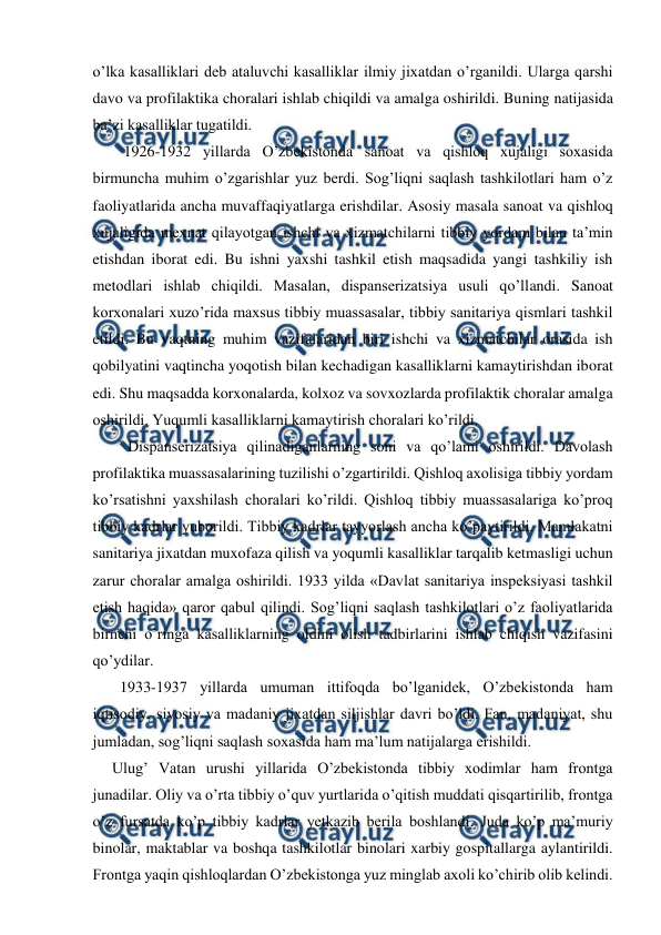  
 
o’lka kasalliklari deb ataluvchi kasalliklar ilmiy jixatdan o’rganildi. Ularga qarshi 
davo va profilaktika choralari ishlab chiqildi va amalga oshirildi. Buning natijasida 
ba’zi kasalliklar tugatildi. 
        1926-1932 yillarda O’zbekistonda sanoat va qishloq xujaligi soxasida 
birmuncha muhim o’zgarishlar yuz berdi. Sog’liqni saqlash tashkilotlari ham o’z 
faoliyatlarida ancha muvaffaqiyatlarga erishdilar. Asosiy masala sanoat va qishloq 
xujaligida mexnat qilayotgan ishchi va xizmatchilarni tibbiy yordam bilan ta’min 
etishdan iborat edi. Bu ishni yaxshi tashkil etish maqsadida yangi tashkiliy ish 
metodlari ishlab chiqildi. Masalan, dispanserizatsiya usuli qo’llandi. Sanoat 
korxonalari xuzo’rida maxsus tibbiy muassasalar, tibbiy sanitariya qismlari tashkil 
etildi. Bu vaqtning muhim vazifalaridan biri ishchi va xizmatchilar orasida ish 
qobilyatini vaqtincha yoqotish bilan kechadigan kasalliklarni kamaytirishdan iborat 
edi. Shu maqsadda korxonalarda, kolxoz va sovxozlarda profilaktik choralar amalga 
oshirildi. Yuqumli kasalliklarni kamaytirish choralari ko’rildi.  
         Dispanserizatsiya qilinadiganlarning soni va qo’lami oshirildi. Davolash 
profilaktika muassasalarining tuzilishi o’zgartirildi. Qishloq axolisiga tibbiy yordam 
ko’rsatishni yaxshilash choralari ko’rildi. Qishloq tibbiy muassasalariga ko’proq 
tibbiy kadrlar yuborildi. Tibbiy kadrlar tayyorlash ancha ko’paytirildi. Mamlakatni 
sanitariya jixatdan muxofaza qilish va yoqumli kasalliklar tarqalib ketmasligi uchun 
zarur choralar amalga oshirildi. 1933 yilda «Davlat sanitariya inspeksiyasi tashkil 
etish haqida» qaror qabul qilindi. Sog’liqni saqlash tashkilotlari o’z faoliyatlarida 
birnchi o’ringa kasalliklarning oldini olish tadbirlarini ishlab chiqish vazifasini 
qo’ydilar.  
       1933-1937 yillarda umuman ittifoqda bo’lganidek, O’zbekistonda ham 
iqtisodiy, siyosiy va madaniy jixatdan siljishlar davri bo’ldi. Fan, madaniyat, shu 
jumladan, sog’liqni saqlash soxasida ham ma’lum natijalarga erishildi.  
     Ulug’ Vatan urushi yillarida O’zbekistonda tibbiy xodimlar ham frontga 
junadilar. Oliy va o’rta tibbiy o’quv yurtlarida o’qitish muddati qisqartirilib, frontga 
o’z fursatda ko’p tibbiy kadrlar yetkazib berila boshlandi. Juda ko’p ma’muriy 
binolar, maktablar va boshqa tashkilotlar binolari xarbiy gospitallarga aylantirildi. 
Frontga yaqin qishloqlardan O’zbekistonga yuz minglab axoli ko’chirib olib kelindi. 
