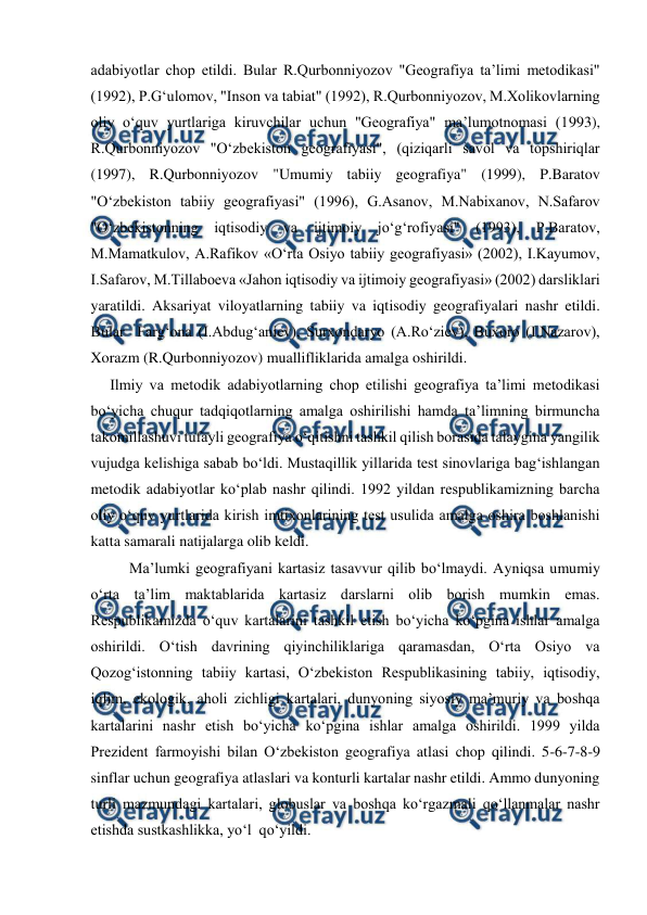  
 
adabiyotlar chop etildi. Bular R.Qurbonniyozov "Geografiya ta’limi metodikasi" 
(1992), P.G‘ulomov, "Inson va tabiat" (1992), R.Qurbonniyozov, M.Xolikovlarning 
oliy o‘quv yurtlariga kiruvchilar uchun "Geografiya" ma’lumotnomasi (1993), 
R.Qurbonniyozov "O‘zbekiston geografiyasi", (qiziqarli savol va topshiriqlar 
(1997), R.Qurbonniyozov "Umumiy tabiiy geografiya" (1999), P.Baratov 
"O‘zbekiston tabiiy geografiyasi" (1996), G.Asanov, M.Nabixanov, N.Safarov 
"O‘zbekistonning iqtisodiy va ijtimoiy jo‘g‘rofiyasi" (1993), P.Baratov, 
M.Mamatkulov, A.Rafikov «O‘rta Osiyo tabiiy geografiyasi» (2002), I.Kayumov, 
I.Safarov, M.Tillaboeva «Jahon iqtisodiy va ijtimoiy geografiyasi» (2002) darsliklari 
yaratildi. Aksariyat viloyatlarning tabiiy va iqtisodiy geografiyalari nashr etildi. 
Bular  Farg‘ona (I.Abdug‘aniev), Surxondaryo (A.Ro‘ziev), Buxoro (I.Nazarov), 
Xorazm (R.Qurbonniyozov) muallifliklarida amalga oshirildi. 
    Ilmiy va metodik adabiyotlarning chop etilishi geografiya ta’limi metodikasi 
bo‘yicha chuqur tadqiqotlarning amalga oshirilishi hamda ta’limning birmuncha 
takomillashuvi tufayli geografiya o‘qitishni tashkil qilish borasida talaygina yangilik 
vujudga kelishiga sabab bo‘ldi. Mustaqillik yillarida test sinovlariga bag‘ishlangan 
metodik adabiyotlar ko‘plab nashr qilindi. 1992 yildan respublikamizning barcha 
oliy o‘quv yurtlarida kirish imtixonlarining test usulida amalga oshira boshlanishi 
katta samarali natijalarga olib keldi.  
Ma’lumki geografiyani kartasiz tasavvur qilib bo‘lmaydi. Ayniqsa umumiy 
o‘rta ta’lim maktablarida kartasiz darslarni olib borish mumkin emas. 
Respublikamizda o‘quv kartalarini tashkil etish bo‘yicha ko‘pgina ishlar amalga 
oshirildi. O‘tish davrining qiyinchiliklariga qaramasdan, O‘rta Osiyo va 
Qozog‘istonning tabiiy kartasi, O‘zbekiston Respublikasining tabiiy, iqtisodiy, 
iqlim, ekologik, aholi zichligi kartalari, dunyoning siyosiy ma’muriy va boshqa 
kartalarini nashr etish bo‘yicha ko‘pgina ishlar amalga oshirildi. 1999 yilda 
Prezident farmoyishi bilan O‘zbekiston geografiya atlasi chop qilindi. 5-6-7-8-9 
sinflar uchun geografiya atlaslari va konturli kartalar nashr etildi. Ammo dunyoning 
turli mazmundagi kartalari, globuslar va boshqa ko‘rgazmali qo‘llanmalar nashr 
etishda sustkashlikka, yo‘l  qo‘yildi.  
 
