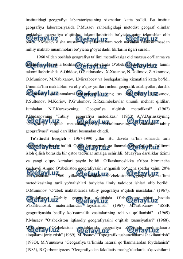  
 
institutidagi geografiya labaratoriyasining xizmatlari katta bo‘ldi. Bu institut 
geografiya laboratoriyasida P.Musaev rahbarligidagi metodist geograf olimlar 
maktabda geografiya o‘qitishni takomillashtirish bo‘yicha qator izlanishlar olib 
bordi. P.Musaev o‘sha mustamlaka yillarida ham xech narsadan xadiksiramasdan 
milliy maktab muammolari bo‘yicha g‘oyat dadil fikrlarini ilgari suradi. 
    
1960 yildan boshlab geografiya ta’limi metodikasiga oid maxsus qo‘llanma va 
darsliklar nashr etila boshlandi. O‘sha davrlarda O‘zbekistonda geografiya  fanini  
takomillashtirishda A.Obidov, O.Saidrasulov, X.Xasanov, N.Dolimov, Z.Akramov, 
O.Muminov, M.Nabixanov, I.Mirzaboev va boshqalarning xizmatlari katta bo‘ldi. 
Umumta’lim maktablari va oliy o‘quv yurtlari uchun geografik adabiyotlar, darslik 
va metodik qo‘llanmalarni tarjima qilish keng tus oldi. Bunda X.Xasanov, 
P.Sultonov, M.Koriev, P.G‘ulomov, R.Raximbekovlar unumli mehnat qildilar. 
Jumladan 
N.F.Kurazovning 
"Geografiya 
o‘qitish 
metodikasi" 
(1962) 
P.Budanovning "Tabiiy  geografiya metodikasi" (1950) A.V.Darinskiyning 
"Geografiya o‘qitish metodikasi"(1964) N.Dolimovning "O‘zbekiston tabiiy 
geografiyasi" yangi darsliklari bosmadan chiqdi. 
    To‘rtinchi bosqich - 1967-1990 yillar. Bu davrda ta’lim sohasida turli 
o‘zgarishlar  paydo bo‘ldi. O‘quv ko‘rgazmali qo‘llanmalar chop qilindi. Ta’limni 
isloh qilish borasida bir qator tadbirlar amalga oshirildi. Muayyan darsliklar tizimi 
va yangi o‘quv kartalari paydo bo‘ldi. O‘lkashunoslikka e’tibor birmuncha 
kuchaydi.Ammo O‘zbekiston geografiyasini o‘rganish bo‘yicha soatlar xajmi 20% 
dan oshmadi. 1960 yillardan boshlab, O‘zbekistonda geografiya ta’limi 
metodikasining turli yo‘nalishlari bo‘yicha ilmiy tadqiqot ishlari olib borildi. 
O.Muminov "O‘zbek maktablarida tabiiy geografiya o‘qitish masalalari" (1967), 
T.Abdullaeva 
"Tabiiy 
geografiya 
o‘qitishda 
O‘zbekiston 
tabiati 
haqida 
o‘lkashunoslik 
materiallaridan 
foydalanish” 
(1967) 
M.Nabixanov 
"SSSR 
geografiyasida badIIy ko‘rsatmalik vositalarining roli va qo‘llanishi"  (1969) 
P.Musaev "O‘zbekiston iqtisodiy geografiyasini o‘qitish xususiyatlari" (1968), 
M.Juraboev "O‘zbekiston maktablarida geografiya o‘qitishda predmetlararo 
aloqalarni joriy etish" (1969), M.Asanov "Topografik tushunchalarni shakllantirish" 
(197O), M.Yunusova "Geografiya ta’limida natural qo‘llanmalardan foydalanish" 
(1985), R.Qurbonniyozov "Geografiyadan fakultativ mashg‘ulotlarda o‘quvchilarni 
