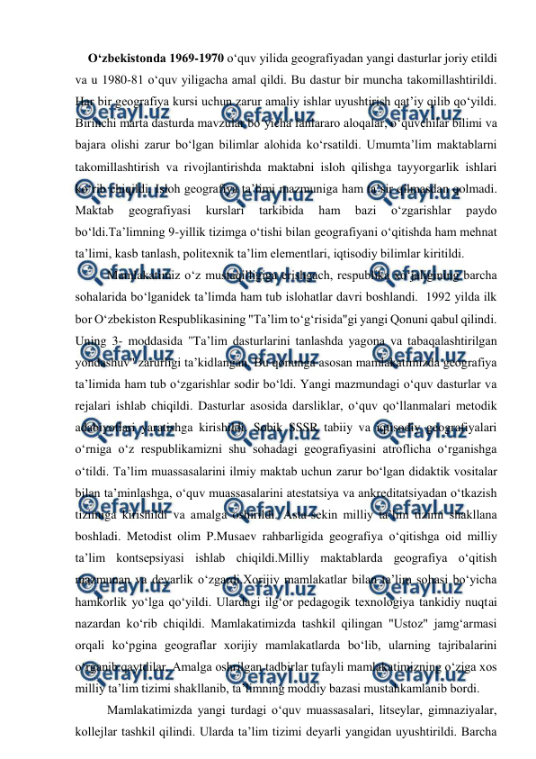  
 
   O‘zbekistonda 1969-1970 o‘quv yilida geografiyadan yangi dasturlar joriy etildi 
va u 1980-81 o‘quv yiligacha amal qildi. Bu dastur bir muncha takomillashtirildi. 
Har bir geografiya kursi uchun zarur amaliy ishlar uyushtirish qat’iy qilib qo‘yildi. 
Birinchi marta dasturda mavzular bo‘yicha fanlararo aloqalar, o‘quvchilar bilimi va 
bajara olishi zarur bo‘lgan bilimlar alohida ko‘rsatildi. Umumta’lim maktablarni 
takomillashtirish va rivojlantirishda maktabni isloh qilishga tayyorgarlik ishlari 
ko‘rib chiqildi. Isloh geografiya ta’limi mazmuniga ham ta’sir qilmasdan qolmadi. 
Maktab 
geografiyasi 
kurslari 
tarkibida 
ham 
bazi 
o‘zgarishlar 
paydo 
bo‘ldi.Ta’limning 9-yillik tizimga o‘tishi bilan geografiyani o‘qitishda ham mehnat 
ta’limi, kasb tanlash, politexnik ta’lim elementlari, iqtisodiy bilimlar kiritildi.  
Mamlakatimiz o‘z mustaqilligiga erishgach, respublika xo‘jaligining barcha 
sohalarida bo‘lganidek ta’limda ham tub islohatlar davri boshlandi.  1992 yilda ilk 
bor O‘zbekiston Respublikasining "Ta’lim to‘g‘risida"gi yangi Qonuni qabul qilindi. 
Uning 3- moddasida "Ta’lim dasturlarini tanlashda yagona va tabaqalashtirilgan 
yondashuv" zarurligi ta’kidlangan. Bu qonunga asosan mamlakatimizda geografiya 
ta’limida ham tub o‘zgarishlar sodir bo‘ldi. Yangi mazmundagi o‘quv dasturlar va 
rejalari ishlab chiqildi. Dasturlar asosida darsliklar, o‘quv qo‘llanmalari metodik 
adabiyotlari yaratishga kirishildi. Sobik SSSR tabiiy va iqtisodiy geografiyalari 
o‘rniga o‘z respublikamizni shu sohadagi geografiyasini atroflicha o‘rganishga 
o‘tildi. Ta’lim muassasalarini ilmiy maktab uchun zarur bo‘lgan didaktik vositalar 
bilan ta’minlashga, o‘quv muassasalarini atestatsiya va ankreditatsiyadan o‘tkazish 
tizimiga kirishildi va amalga oshirildi. Asta-sekin milliy ta’lim tizimi shakllana 
boshladi. Metodist olim P.Musaev rahbarligida geografiya o‘qitishga oid milliy 
ta’lim kontsepsiyasi ishlab chiqildi.Milliy maktablarda geografiya o‘qitish 
mazmunan va deyarlik o‘zgardi.Xorijiy mamlakatlar bilan ta’lim sohasi bo‘yicha 
hamkorlik yo‘lga qo‘yildi. Ulardagi ilg‘or pedagogik texnologiya tankidiy nuqtai 
nazardan ko‘rib chiqildi. Mamlakatimizda tashkil qilingan "Ustoz" jamg‘armasi 
orqali ko‘pgina geograflar xorijiy mamlakatlarda bo‘lib, ularning tajribalarini 
o‘rganib qaytdilar. Amalga oshrilgan tadbirlar tufayli mamlakatimizning o‘ziga xos 
milliy ta’lim tizimi shakllanib, ta’limning moddiy bazasi mustahkamlanib bordi. 
    
Mamlakatimizda yangi turdagi o‘quv muassasalari, litseylar, gimnaziyalar, 
kollejlar tashkil qilindi. Ularda ta’lim tizimi deyarli yangidan uyushtirildi. Barcha 
