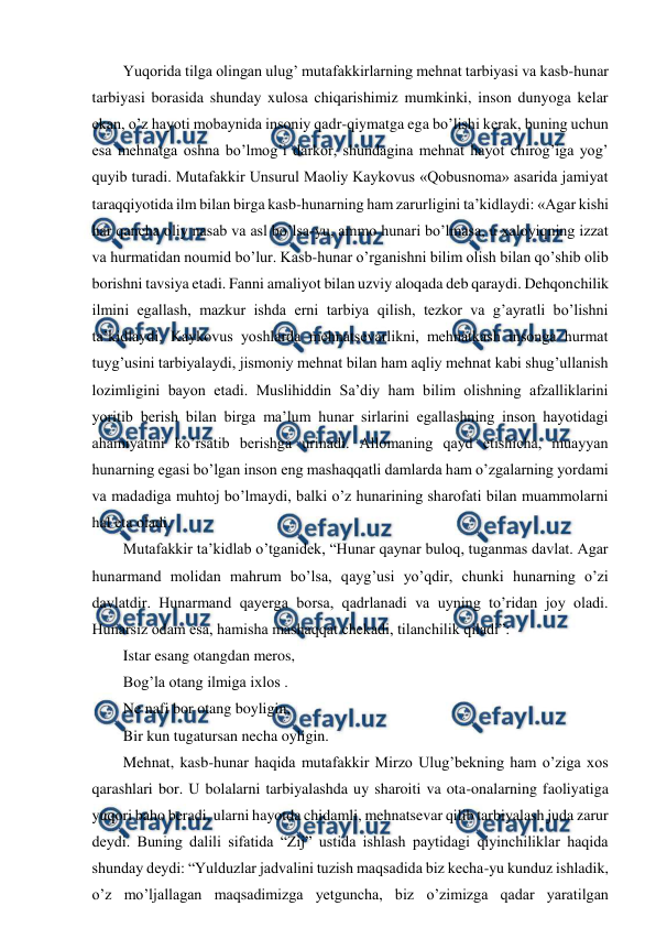  
 
  Yuqorida tilga olingan ulug’ mutafakkirlarning mehnat tarbiyasi va kasb-hunar 
tarbiyasi borasida shunday xulosa chiqarishimiz mumkinki, inson dunyoga kelar 
ekan, o’z hayoti mobaynida insoniy qadr-qiymatga ega bo’lishi kerak, buning uchun 
esa mehnatga oshna bo’lmog’i darkor, shundagina mehnat hayot chirog’iga yog’ 
quyib turadi. Mutafakkir Unsurul Maoliy Kaykovus «Qobusnoma» asarida jamiyat 
taraqqiyotida ilm bilan birga kasb-hunarning ham zarurligini ta’kidlaydi: «Agar kishi 
har qancha oliy nasab va asl bo’lsa-yu, ammo hunari bo’lmasa, u xaloyiqning izzat 
va hurmatidan noumid bo’lur. Kasb-hunar o’rganishni bilim olish bilan qo’shib olib 
borishni tavsiya etadi. Fanni amaliyot bilan uzviy aloqada deb qaraydi. Dehqonchilik 
ilmini egallash, mazkur ishda erni tarbiya qilish, tezkor va g’ayratli bo’lishni 
ta’kidlaydi. Kaykovus yoshlarda mehnatsevarlikni, mehnatkash insonga hurmat 
tuyg’usini tarbiyalaydi, jismoniy mehnat bilan ham aqliy mehnat kabi shug’ullanish 
lozimligini bayon etadi. Muslihiddin Sa’diy ham bilim olishning afzalliklarini 
yoritib berish bilan birga ma’lum hunar sirlarini egallashning inson hayotidagi 
ahamiyatini ko’rsatib berishga urinadi. Allomaning qayd etishicha, muayyan 
hunarning egasi bo’lgan inson eng mashaqqatli damlarda ham o’zgalarning yordami 
va madadiga muhtoj bo’lmaydi, balki o’z hunarining sharofati bilan muammolarni 
hal eta oladi.  
  Mutafakkir ta’kidlab o’tganidek, “Hunar qaynar buloq, tuganmas davlat. Agar 
hunarmand molidan mahrum bo’lsa, qayg’usi yo’qdir, chunki hunarning o’zi 
davlatdir. Hunarmand qayerga borsa, qadrlanadi va uyning to’ridan joy oladi. 
Hunarsiz odam esa, hamisha mashaqqat chekadi, tilanchilik qiladi”:  
  Istar esang otangdan meros,  
  Bog’la otang ilmiga ixlos .  
  Ne nafi bor otang boyligin,  
  Bir kun tugatursan necha oyligin.  
  Mehnat, kasb-hunar haqida mutafakkir Mirzo Ulug’bekning ham o’ziga xos 
qarashlari bor. U bolalarni tarbiyalashda uy sharoiti va ota-onalarning faoliyatiga 
yuqori baho beradi, ularni hayotda chidamli, mehnatsevar qilib tarbiyalash juda zarur 
deydi. Buning dalili sifatida “Zij” ustida ishlash paytidagi qiyinchiliklar haqida 
shunday deydi: “Yulduzlar jadvalini tuzish maqsadida biz kecha-yu kunduz ishladik, 
o’z mo’ljallagan maqsadimizga yetguncha, biz o’zimizga qadar yaratilgan 
